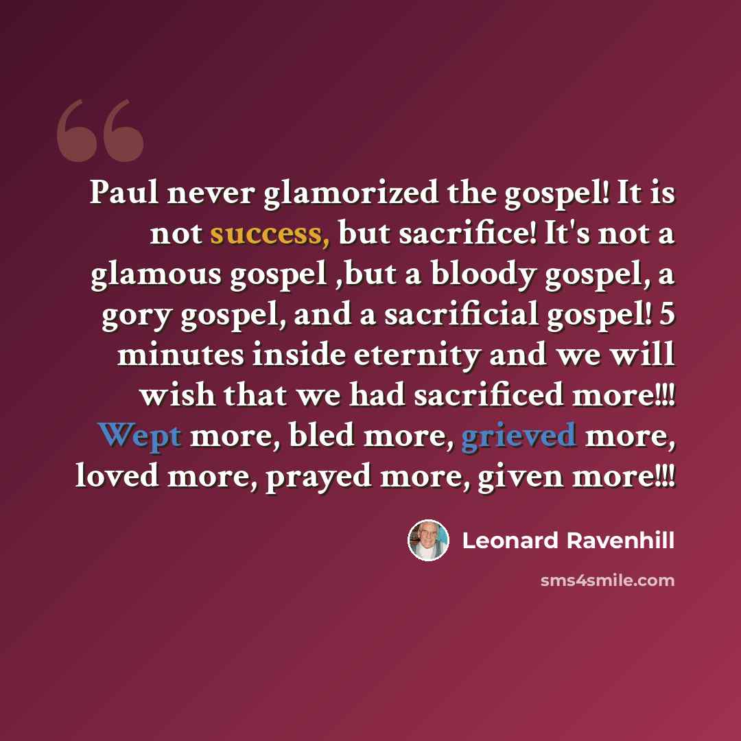 “Paul never glamorized the gospel! It is not success, but sacrifice! It's not a glamous gospel ,but a bloody gospel, a gory gospel, and a sacrificial gospel! 5 minutes inside eternity and we will wish that we had sacrificed more!!! Wept more, bled more, grieved more, loved more, prayed more, given…” quote by Leonard Ravenhill