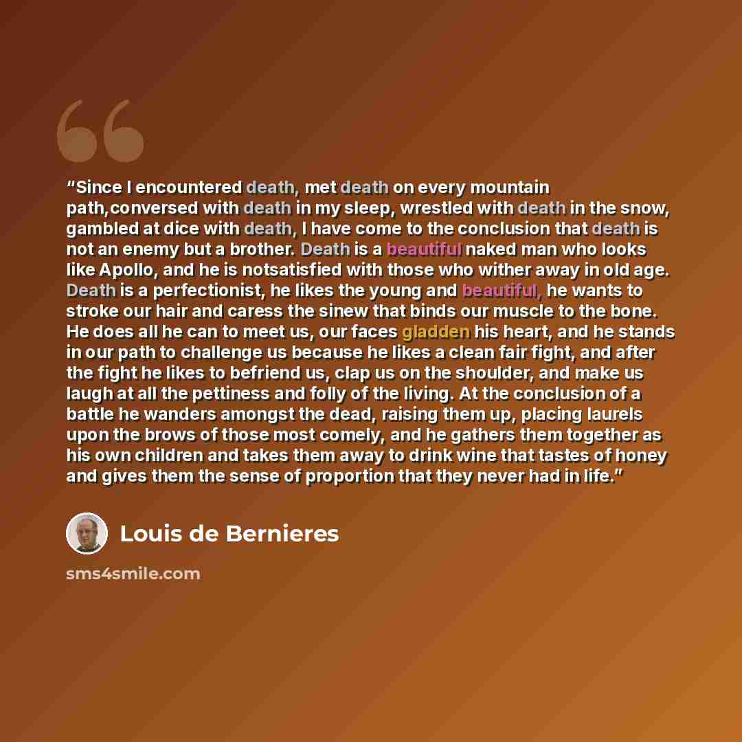 “Since I encountered death, met death on every mountain path,conversed with death in my sleep, wrestled with death in the snow, gambled at dice with death, I have come to the conclusion that death is not an enemy but a brother. Death is a beautiful naked man who looks like Apollo, and he is…” quote by Louis de Bernières