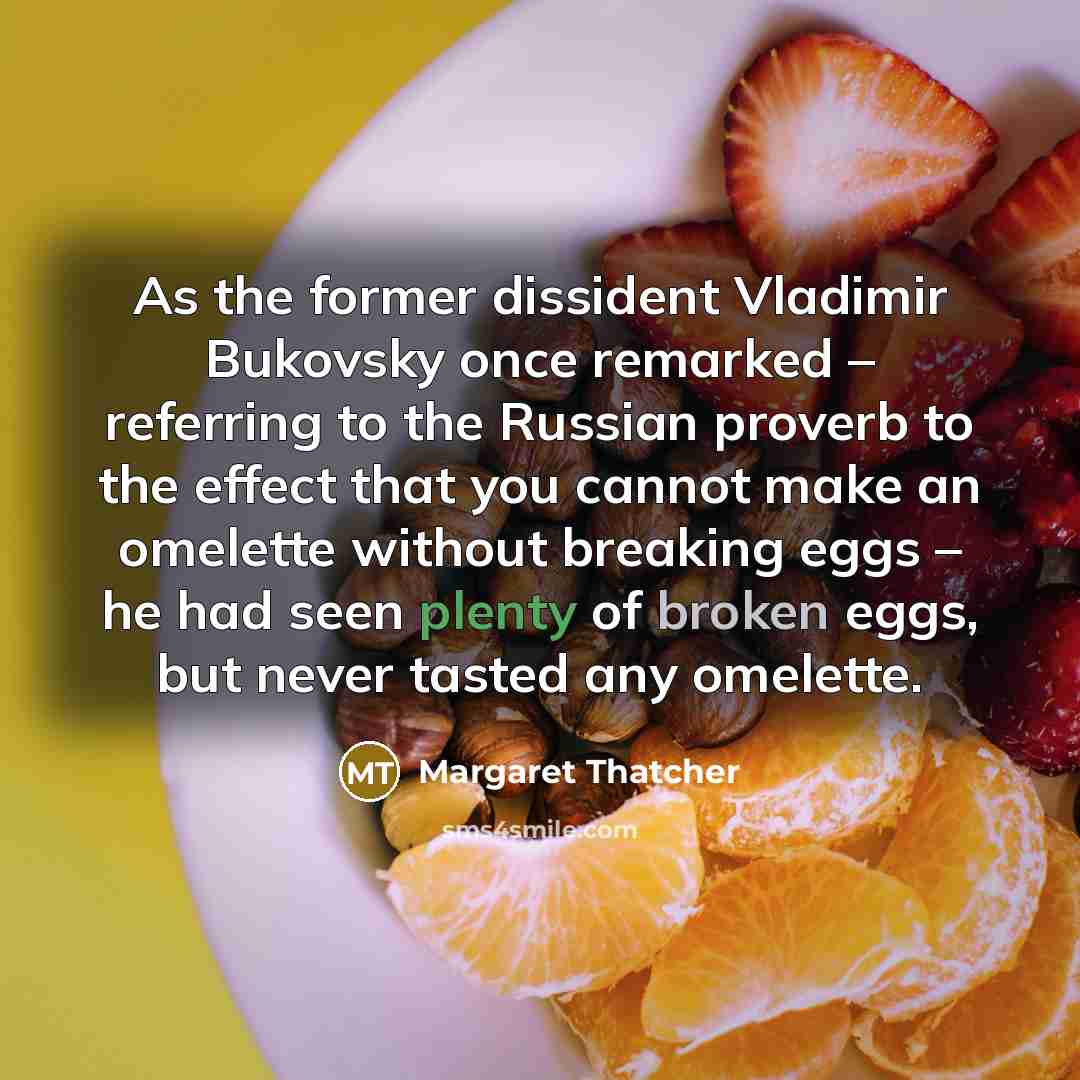 “As the former dissident Vladimir Bukovsky once remarked – referring to the Russian proverb to the effect that you cannot make an omelette without breaking eggs – he had seen plenty of broken eggs, but never tasted any omelette.” quote by Margaret Thatcher