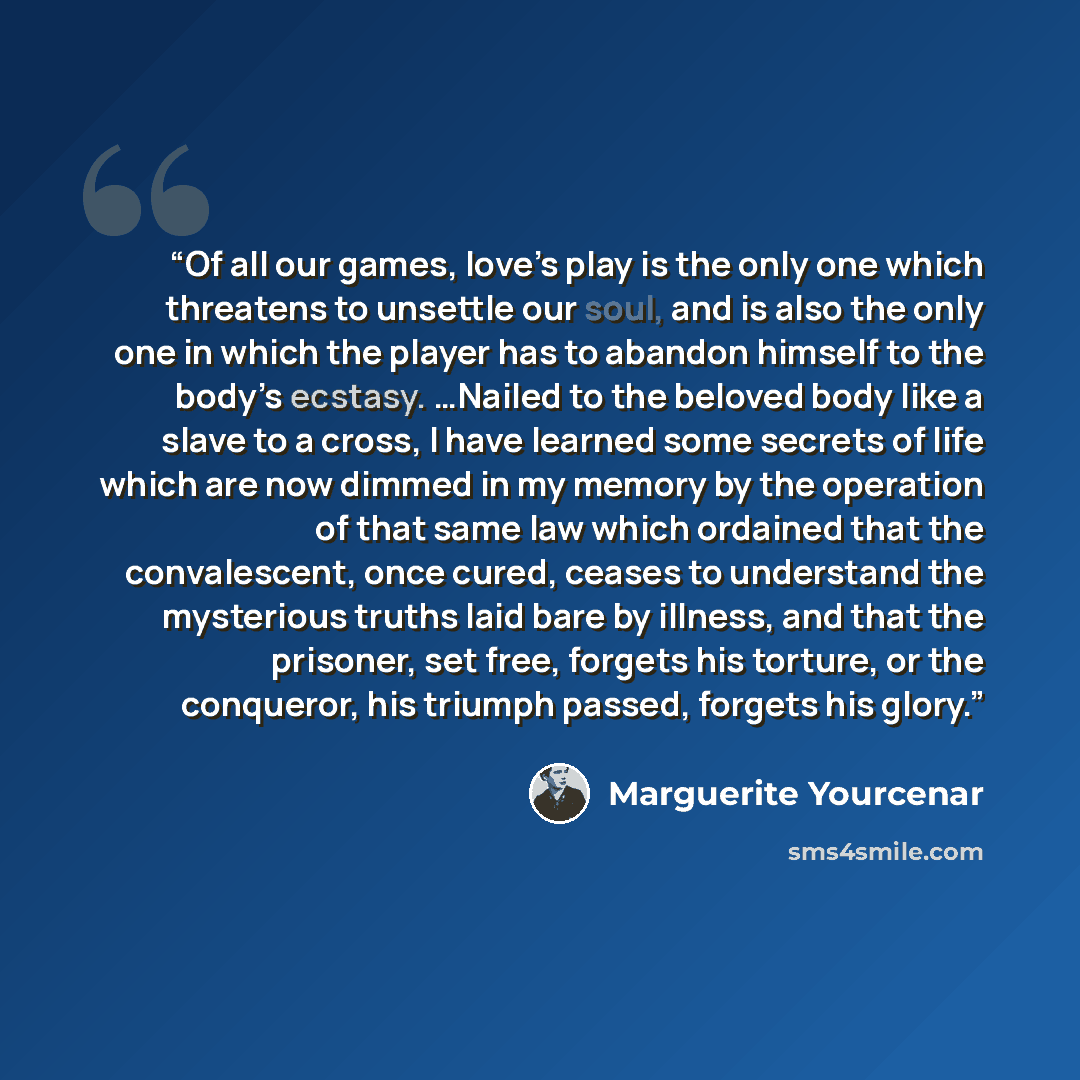 “Of all our games, love’s play is the only one which threatens to unsettle our soul, and is also the only one in which the player has to abandon himself to the body’s ecstasy. …Nailed to the beloved body like a slave to a cross, I have learned some secrets of life which are now dimmed in my memory…” quote by Marguerite Yourcenar