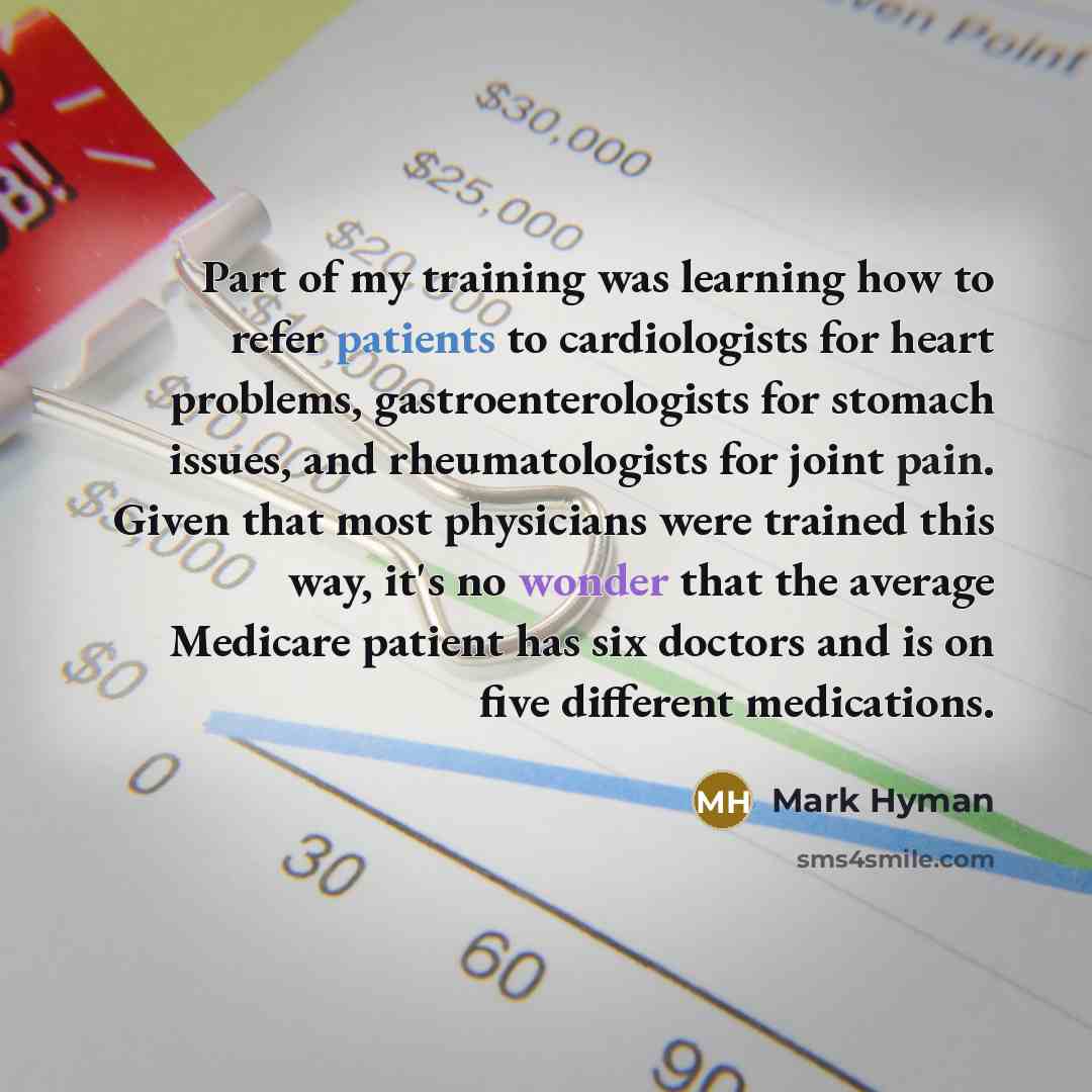 “Part of my training was learning how to refer patients to cardiologists for heart problems, gastroenterologists for stomach issues, and rheumatologists for joint pain. Given that most physicians were trained this way, it's no wonder that the average Medicare patient has six doctors and is on five…” quote by Mark Hyman