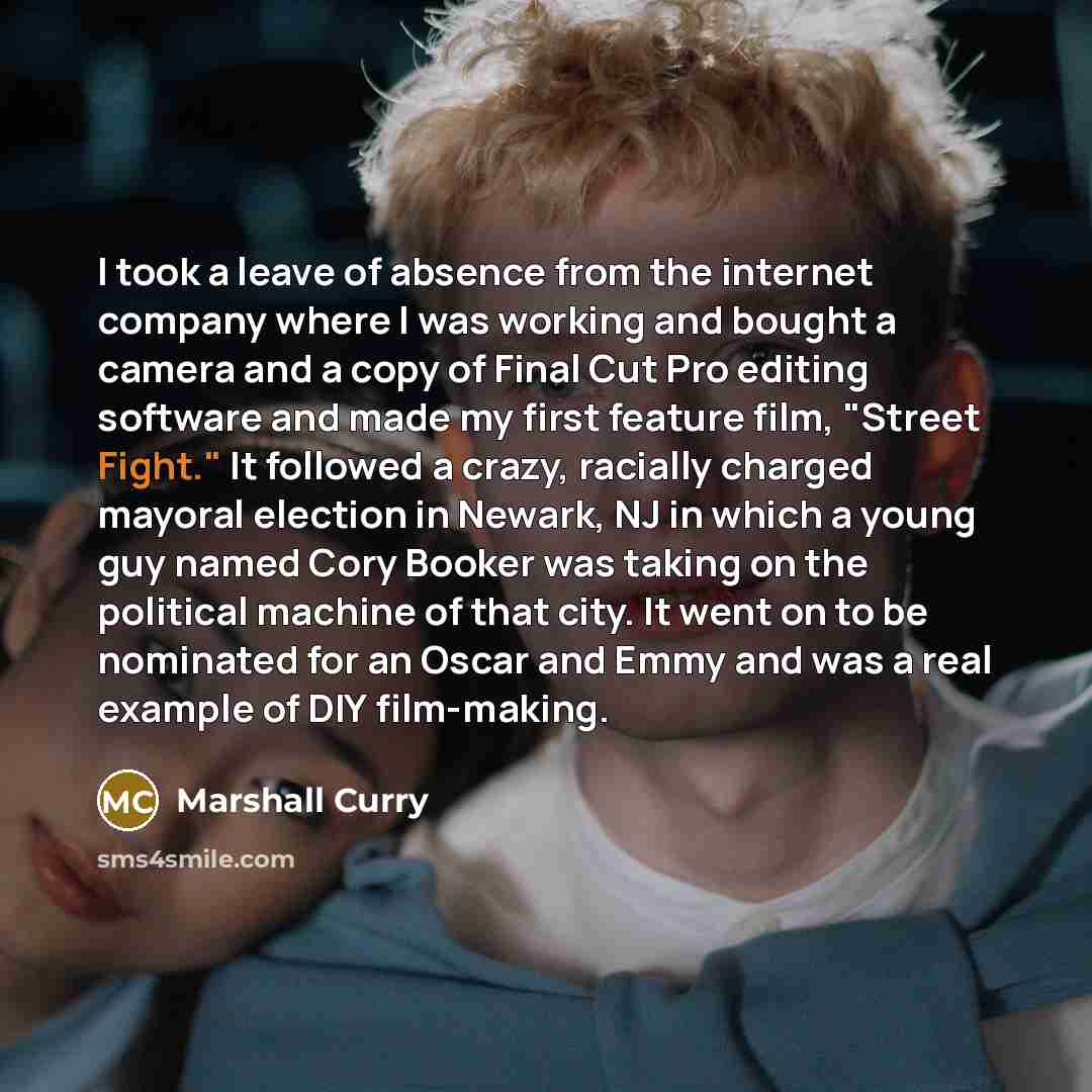“I took a leave of absence from the internet company where I was working and bought a camera and a copy of Final Cut Pro editing software and made my first feature film, "Street Fight." It followed a crazy, racially charged mayoral election in Newark, NJ in which a young guy named Cory Booker was…” quote by Marshall Curry