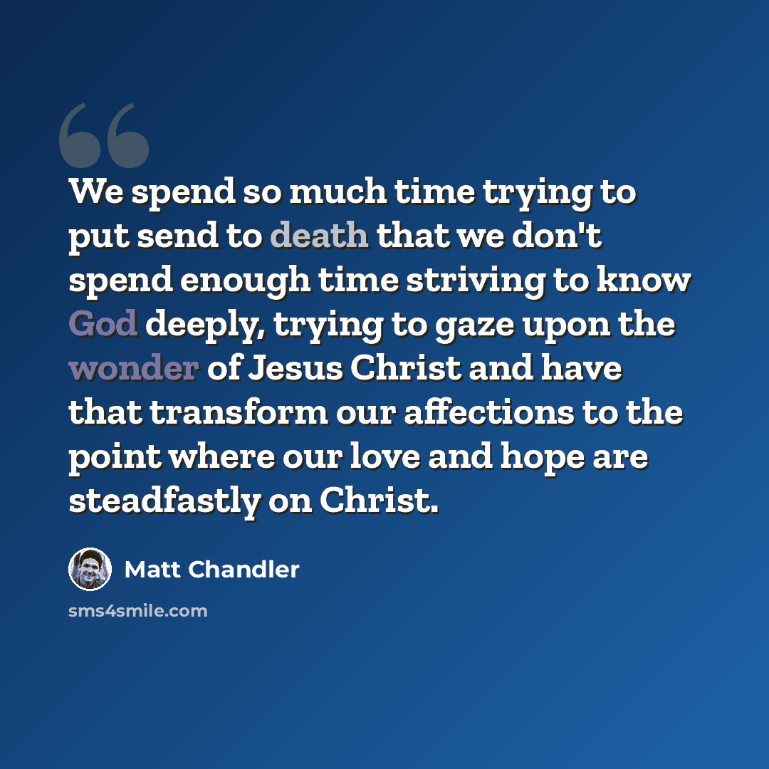 “We spend so much time trying to put send to death that we don't spend enough time striving to know God deeply, trying to gaze upon the wonder of Jesus Christ and have that transform our affections to the point where our love and hope are steadfastly on Christ.” quote by Matt Chandler