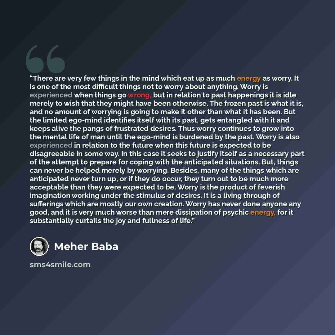 “There are very few things in the mind which eat up as much energy as worry. It is one of the most difficult things not to worry about anything. Worry is experienced when things go wrong, but in relation to past happenings it is idle merely to wish that they might have been otherwise. The frozen…” quote by Meher Baba