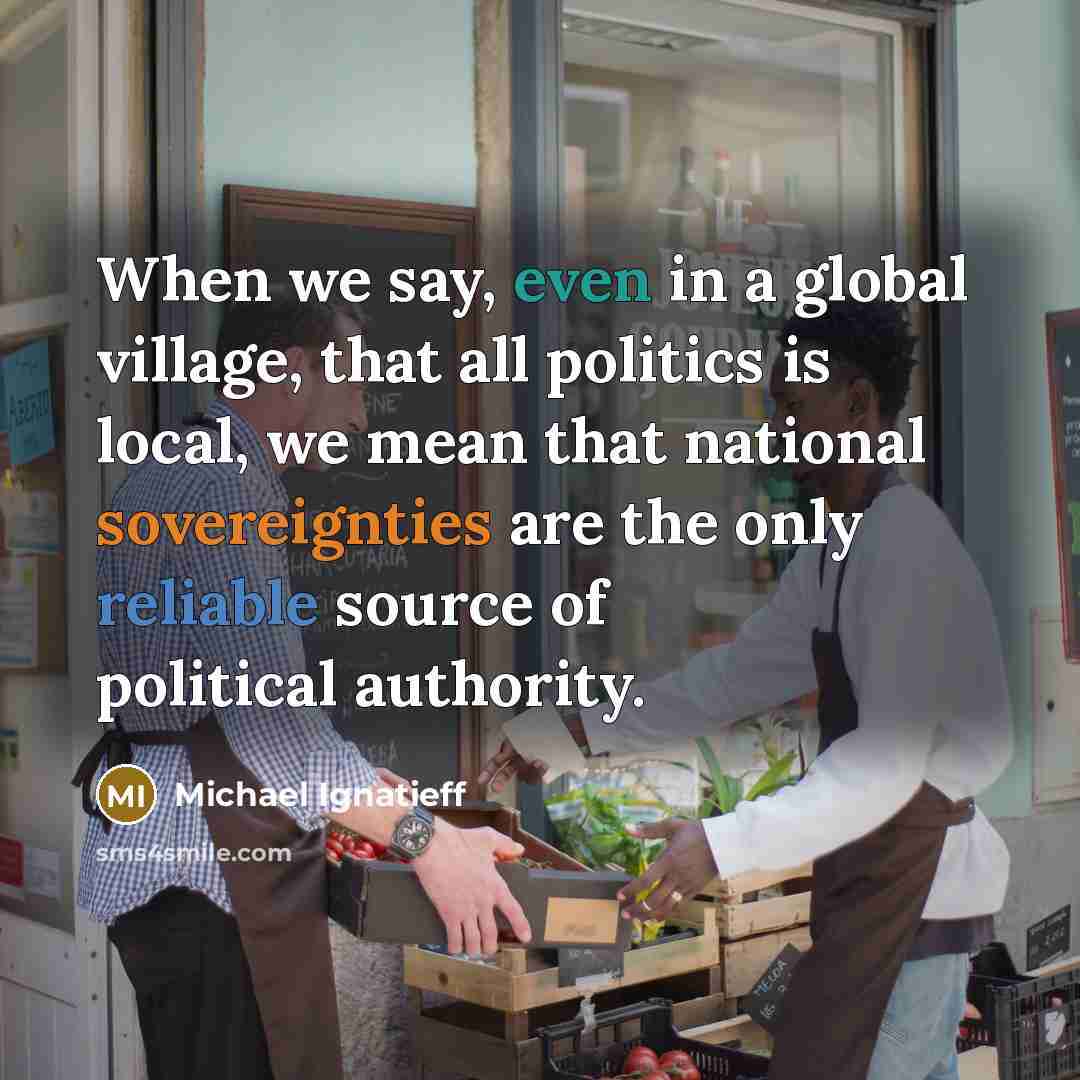 “When we say, even in a global village, that all politics is local, we mean that national sovereignties are the only reliable source of political authority.” quote by Michael Ignatieff