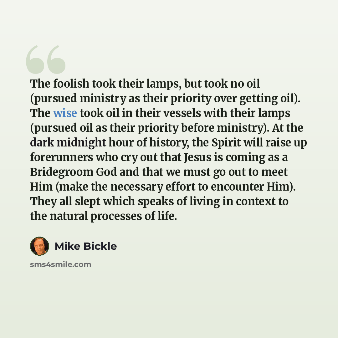 “The foolish took their lamps, but took no oil (pursued ministry as their priority over getting oil). The wise took oil in their vessels with their lamps (pursued oil as their priority before ministry). At the dark midnight hour of history, the Spirit will raise up forerunners who cry out that…” quote by Mike Bickle