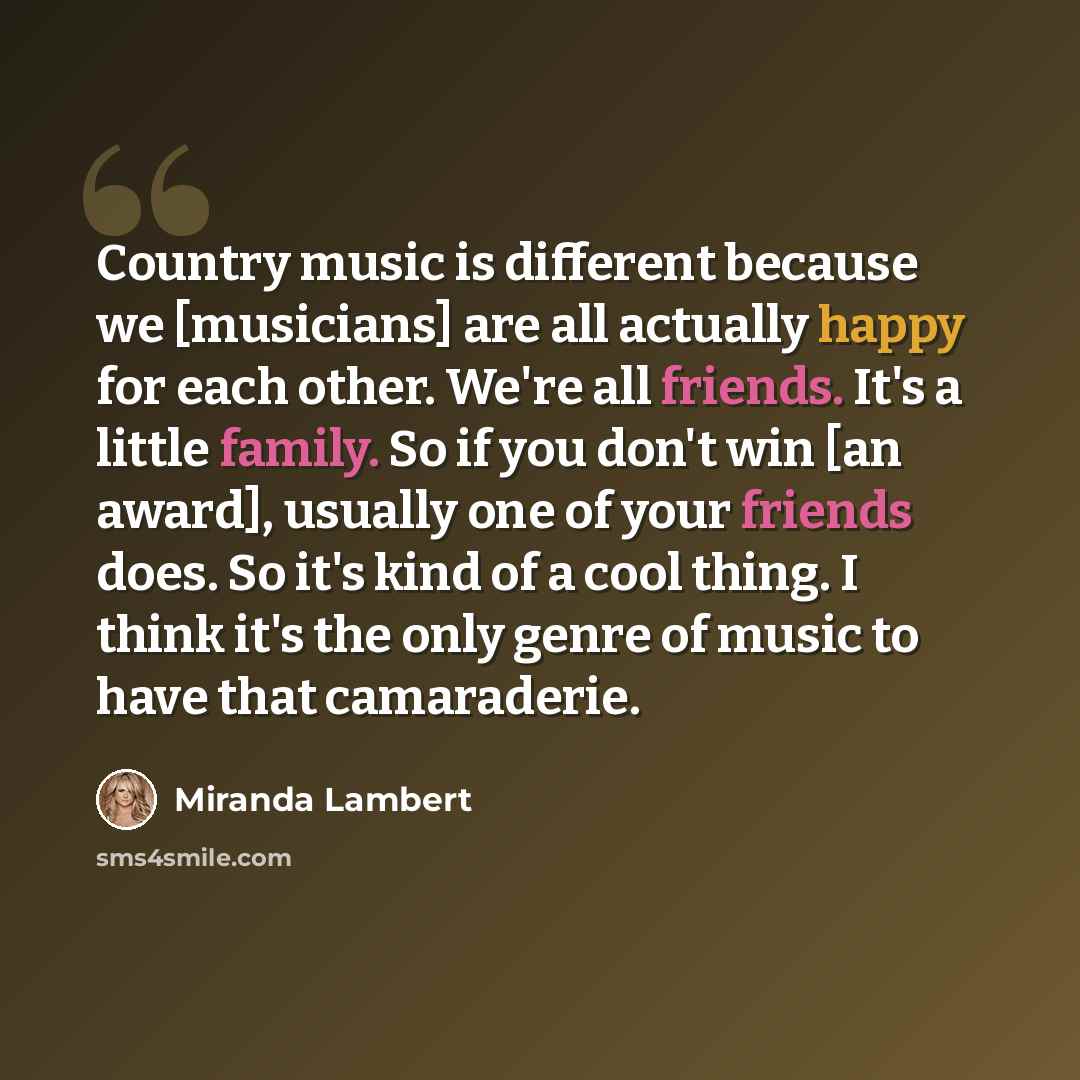 “Country music is different because we [musicians] are all actually happy for each other. We're all friends. It's a little family. So if you don't win [an award], usually one of your friends does. So it's kind of a cool thing. I think it's the only genre of music to have that camaraderie.” quote by Miranda Lambert