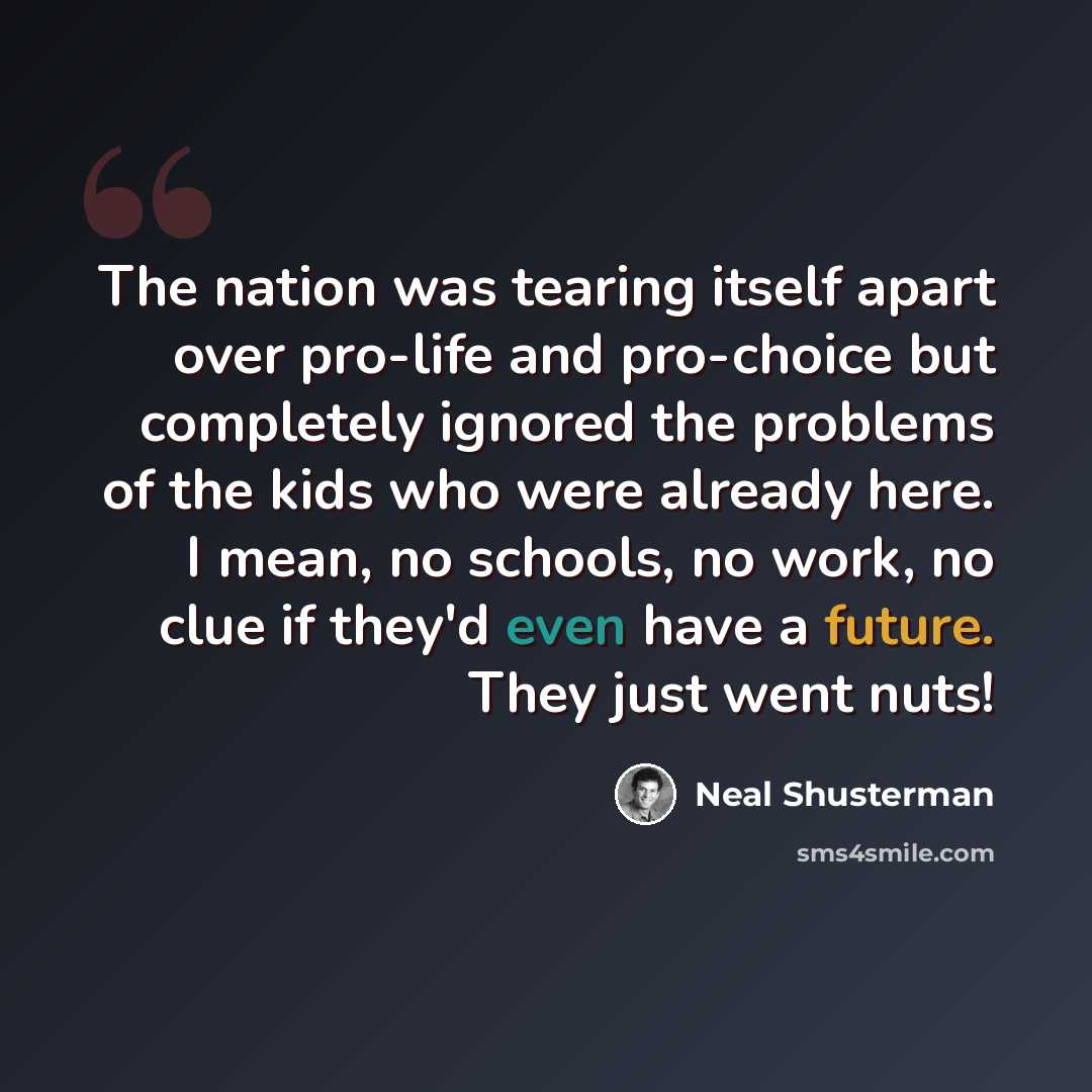“The nation was tearing itself apart over pro-life and pro-choice but completely ignored the problems of the kids who were already here. I mean, no schools, no work, no clue if they'd even have a future. They just went nuts!” quote by Neal Shusterman