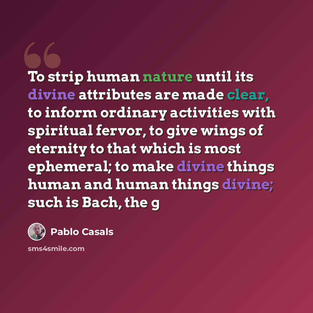 “To strip human nature until its divine attributes are made clear, to inform ordinary activities with spiritual fervor, to give wings of eternity to that which is most ephemeral; to make divine things human and human things divine; such is Bach, the g” quote by Pablo Casals