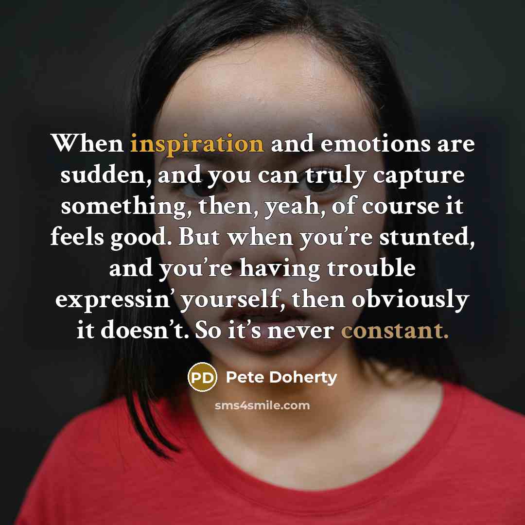 “When inspiration and emotions are sudden, and you can truly capture something, then, yeah, of course it feels good. But when you’re stunted, and you’re having trouble expressin’ yourself, then obviously it doesn’t. So it’s never constant.” quote by Pete Doherty