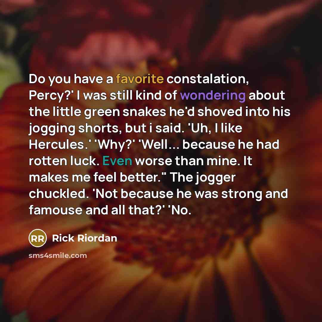 “Do you have a favorite constalation, Percy?' I was still kind of wondering about the little green snakes he'd shoved into his jogging shorts, but i said. 'Uh, I like Hercules.' 'Why?' 'Well... because he had rotten luck. Even worse than mine. It makes me feel better." The jogger chuckled. 'Not…” quote by Rick Riordan