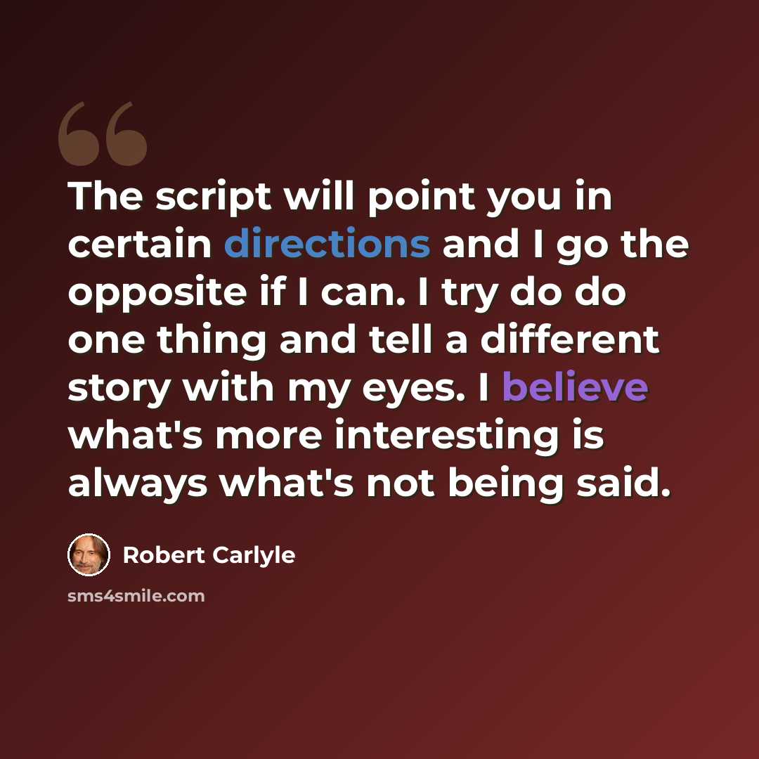 “The script will point you in certain directions and I go the opposite if I can. I try do do one thing and tell a different story with my eyes. I believe what's more interesting is always what's not being said.” quote by Robert Carlyle