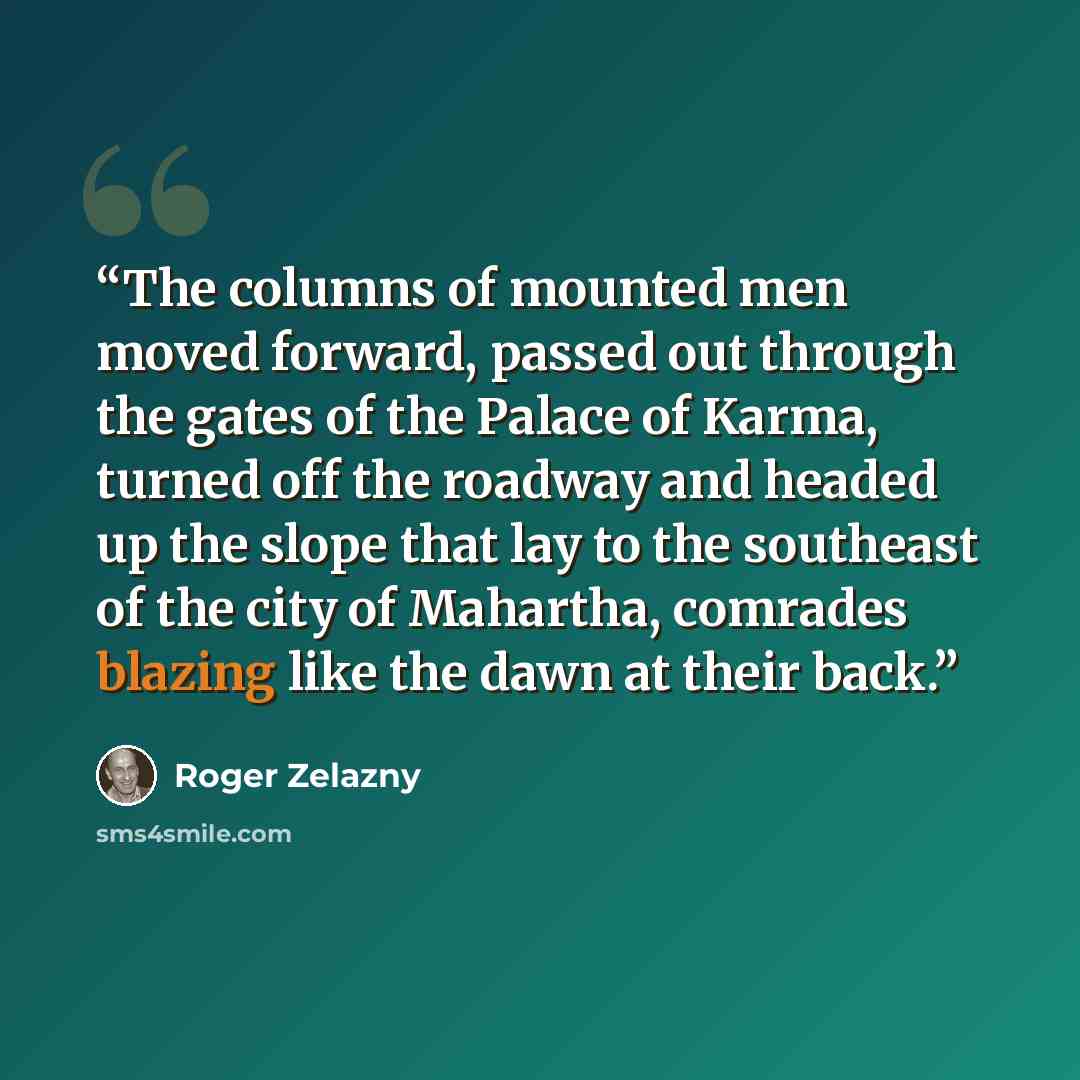 “The columns of mounted men moved forward, passed out through the gates of the Palace of Karma, turned off the roadway and headed up the slope that lay to the southeast of the city of Mahartha, comrades blazing like the dawn at their back.” quote by Roger Zelazny
