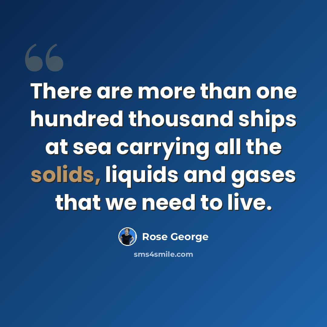 “There are more than one hundred thousand ships at sea carrying all the solids, liquids and gases that we need to live.” quote by Rose George
