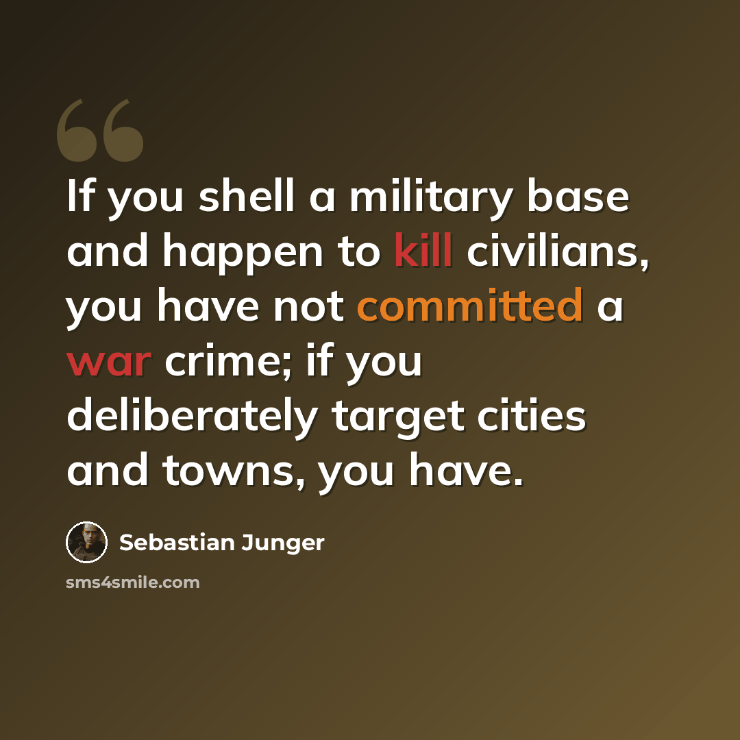“If you shell a military base and happen to kill civilians, you have not committed a war crime; if you deliberately target cities and towns, you have.” quote by Sebastian Junger