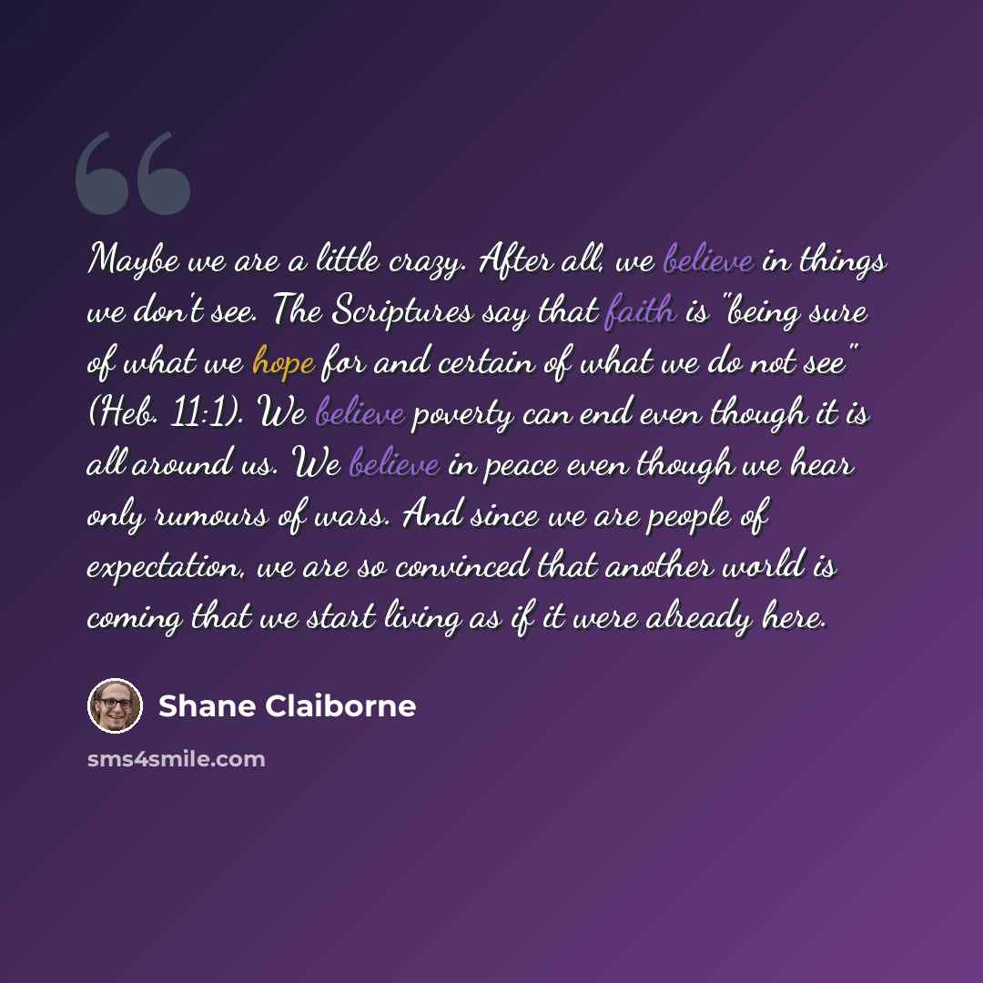 “Maybe we are a little crazy. After all, we believe in things we don't see. The Scriptures say that faith is "being sure of what we hope for and certain of what we do not see" (Heb. 11:1). We believe poverty can end even though it is all around us. We believe in peace even though we hear only…” quote by Shane Claiborne