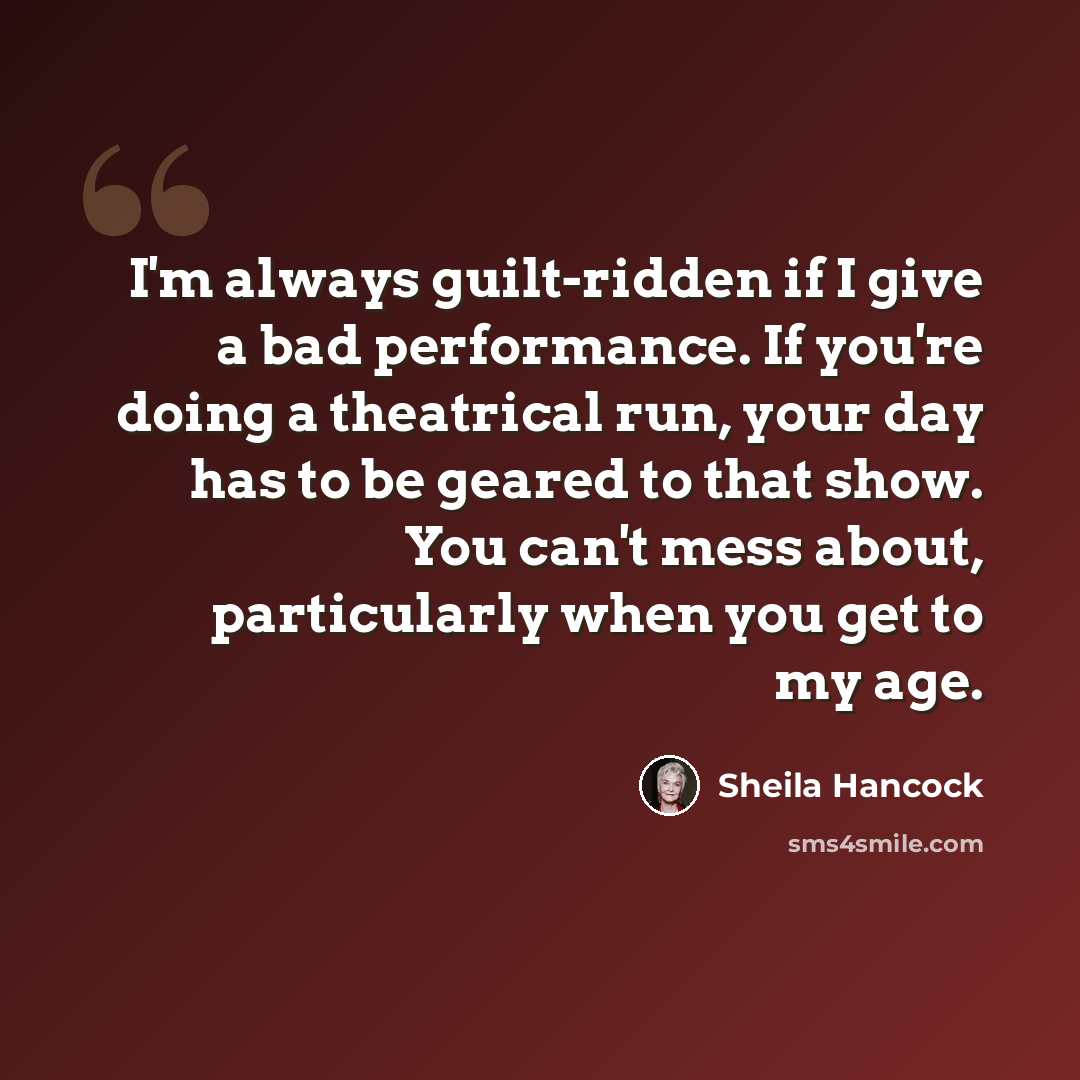 “I'm always guilt-ridden if I give a bad performance. If you're doing a theatrical run, your day has to be geared to that show. You can't mess about, particularly when you get to my age.” quote by Sheila Hancock
