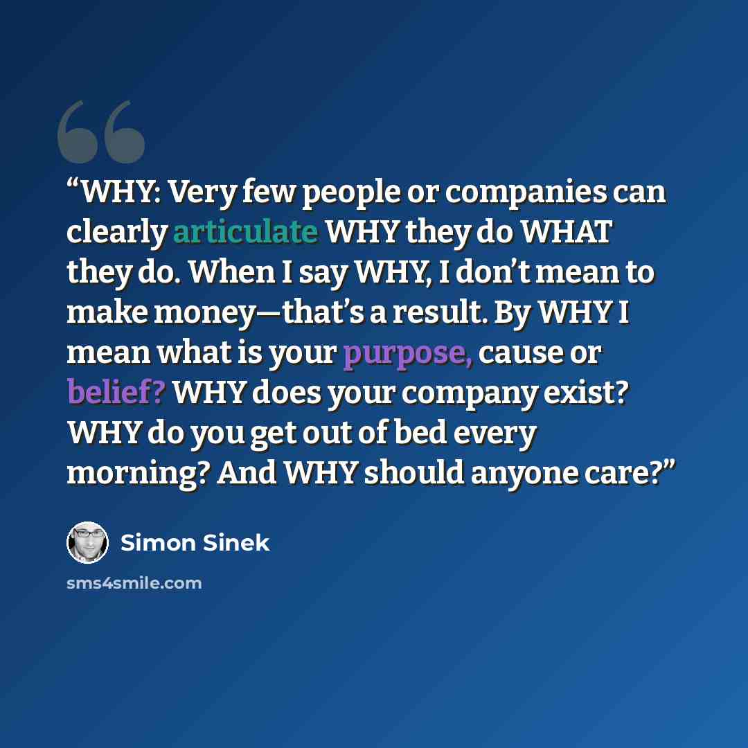 “WHY: Very few people or companies can clearly articulate WHY they do WHAT they do. When I say WHY, I don’t mean to make money—that’s a result. By WHY I mean what is your purpose, cause or belief? WHY does your company exist? WHY do you get out of bed every morning? And WHY should anyone care?” quote by Simon Sinek
