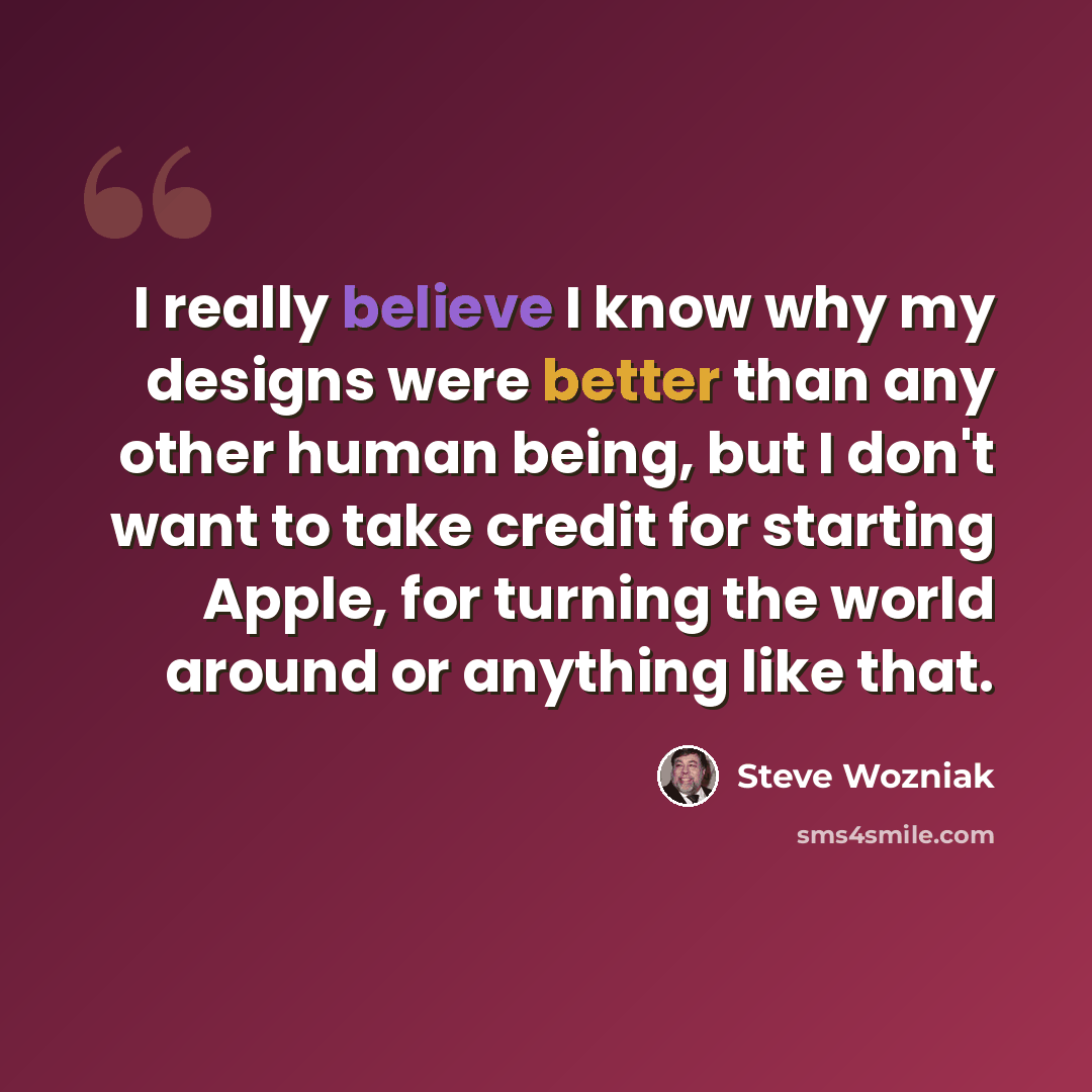 “I really believe I know why my designs were better than any other human being, but I don't want to take credit for starting Apple, for turning the world around or anything like that.” quote by Steve Wozniak