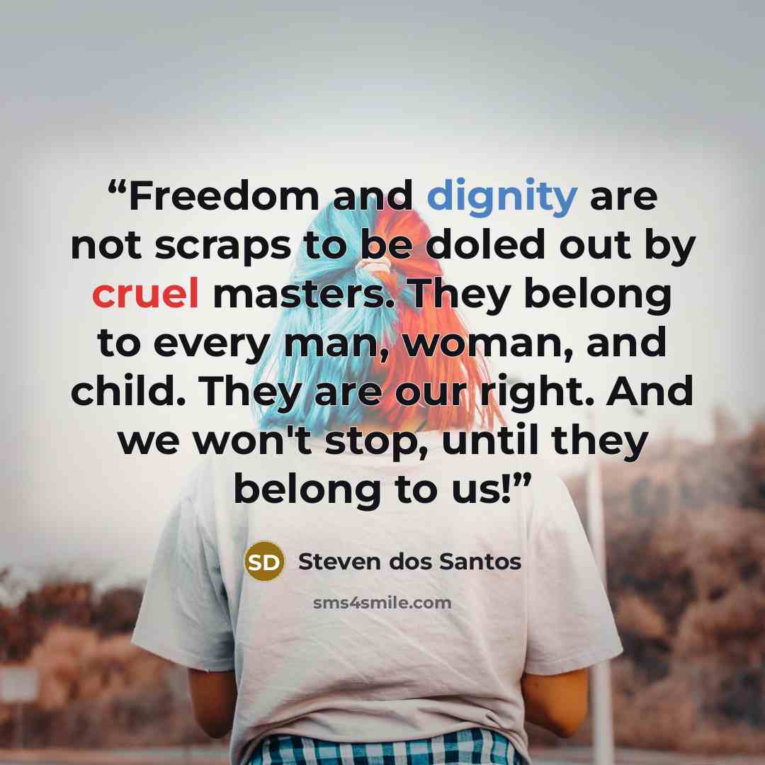 “Freedom and dignity are not scraps to be doled out by cruel masters. They belong to every man, woman, and child. They are our right. And we won't stop, until they belong to us!” quote by Steven dos Santos