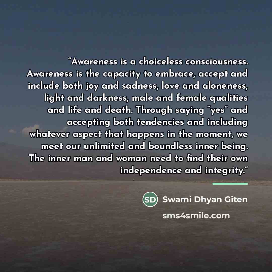 “Awareness is a choiceless consciousness. Awareness is the capacity to embrace, accept and include both joy and sadness, love and aloneness, light and darkness, male and female qualities and life and death. Through saying “yes” and accepting both tendencies and including whatever aspect that…” quote by Swami Dhyan Giten