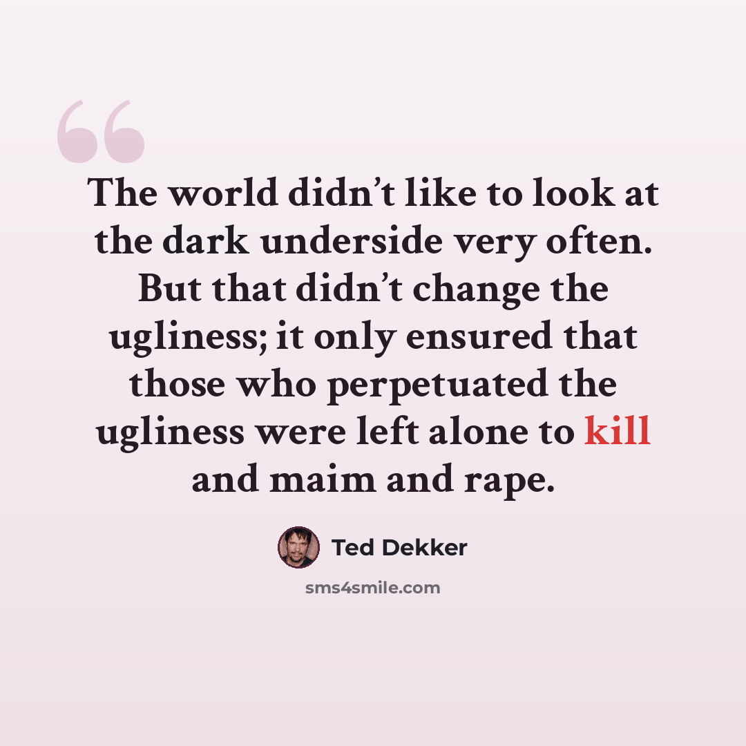 “The world didn’t like to look at the dark underside very often. But that didn’t change the ugliness; it only ensured that those who perpetuated the ugliness were left alone to kill and maim and rape.” quote by Ted Dekker