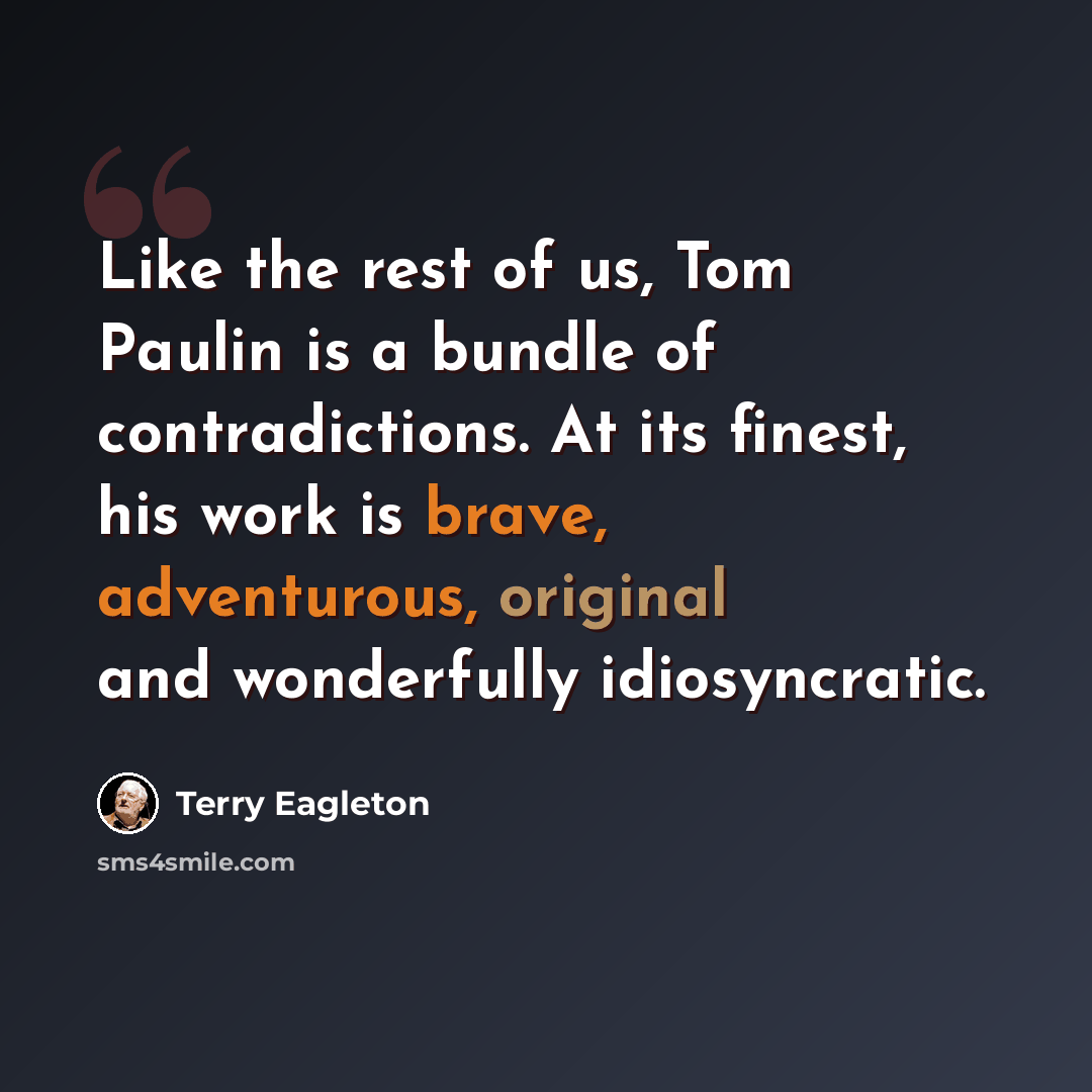“Like the rest of us, Tom Paulin is a bundle of contradictions. At its finest, his work is brave, adventurous, original and wonderfully idiosyncratic.” quote by Terry Eagleton