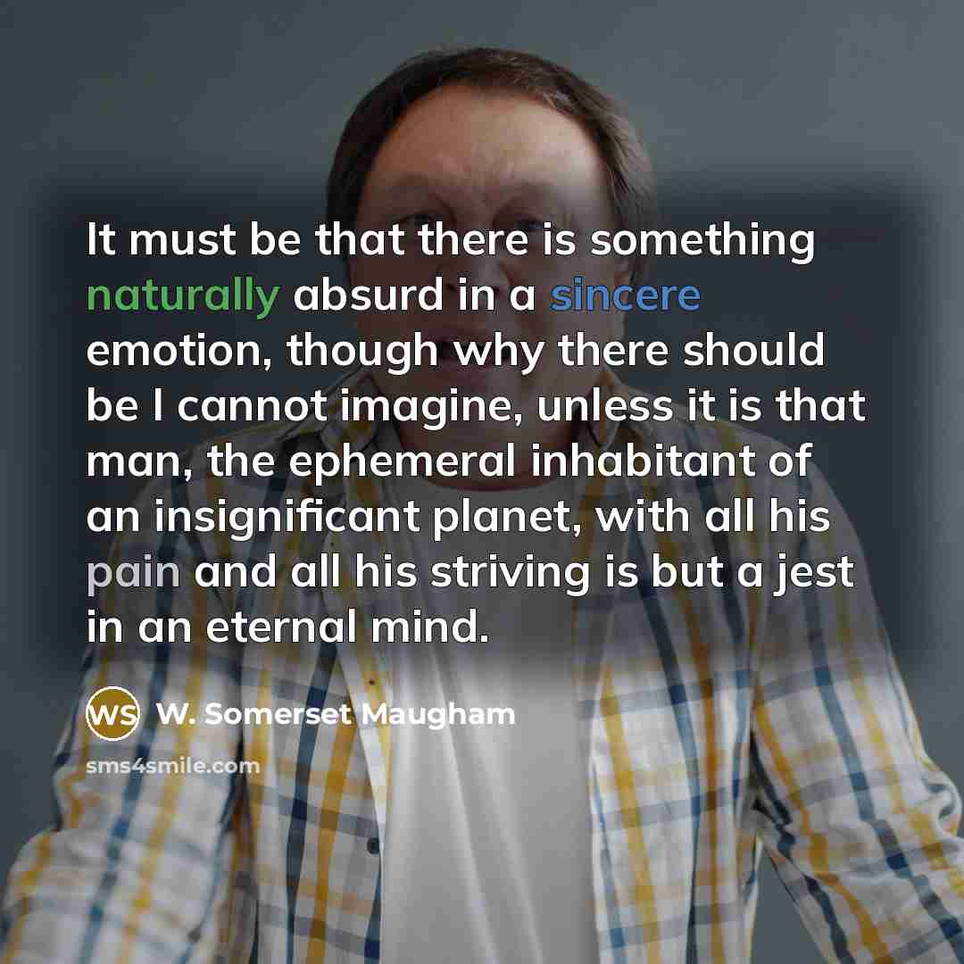 “It must be that there is something naturally absurd in a sincere emotion, though why there should be I cannot imagine, unless it is that man, the ephemeral inhabitant of an insignificant planet, with all his pain and all his striving is but a jest in an eternal mind.” quote by W. Somerset Maugham