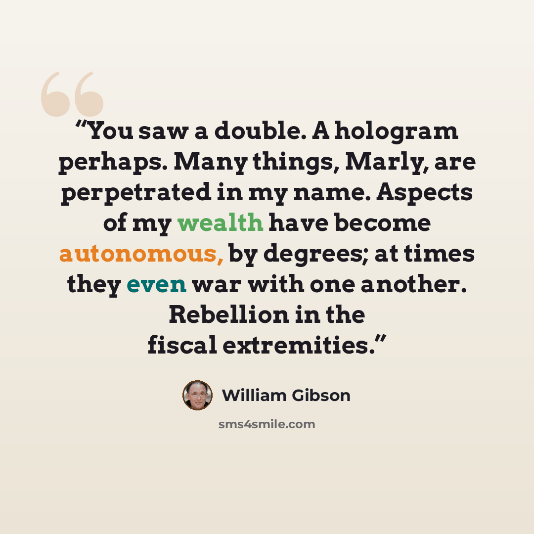 “You saw a double. A hologram perhaps. Many things, Marly, are perpetrated in my name. Aspects of my wealth have become autonomous, by degrees; at times they even war with one another. Rebellion in the fiscal extremities.” quote by William Gibson