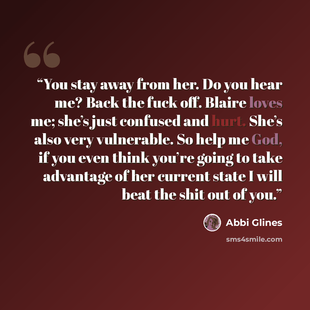 “You stay away from her. Do you hear me? Back the fuck off. Blaire loves me; she’s just confused and hurt. She’s also very vulnerable. So help me God, if you even think you’re going to take advantage of her current state I will beat the shit out of you.” quote by Abbi Glines