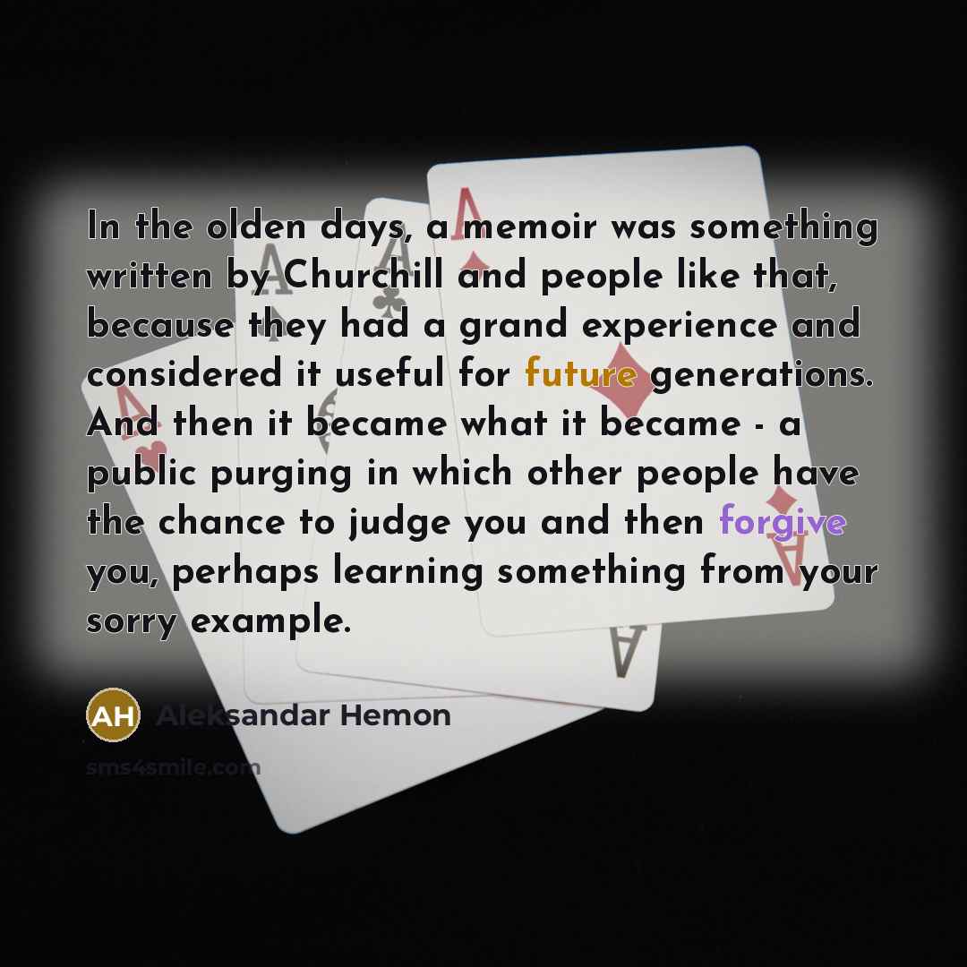 “In the olden days, a memoir was something written by Churchill and people like that, because they had a grand experience and considered it useful for future generations. And then it became what it became - a public purging in which other people have the chance to judge you and then forgive you…” quote by Aleksandar Hemon