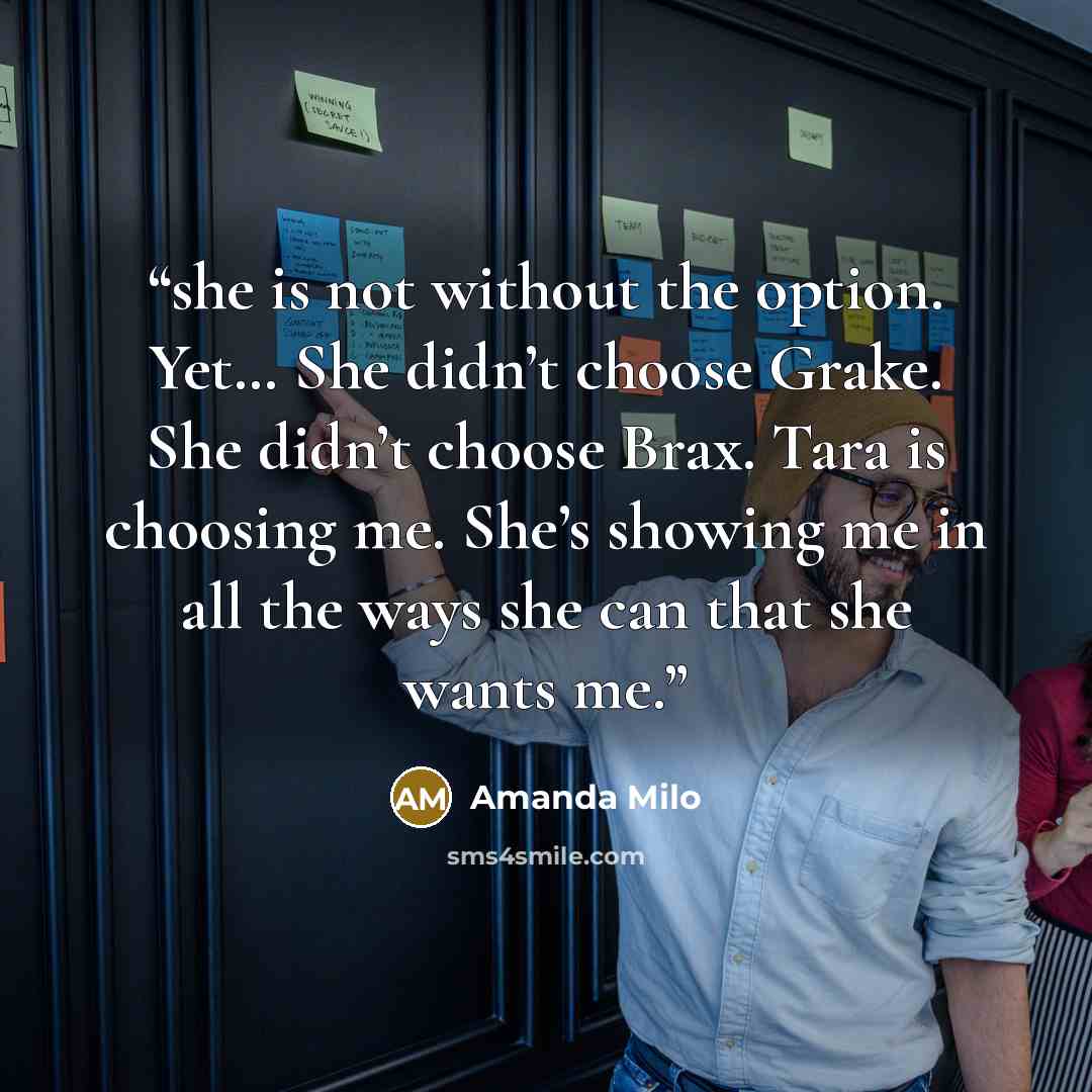 “she is not without the option. Yet… She didn’t choose Grake. She didn’t choose Brax. Tara is choosing me. She’s showing me in all the ways she can that she wants me.” quote by Amanda Milo