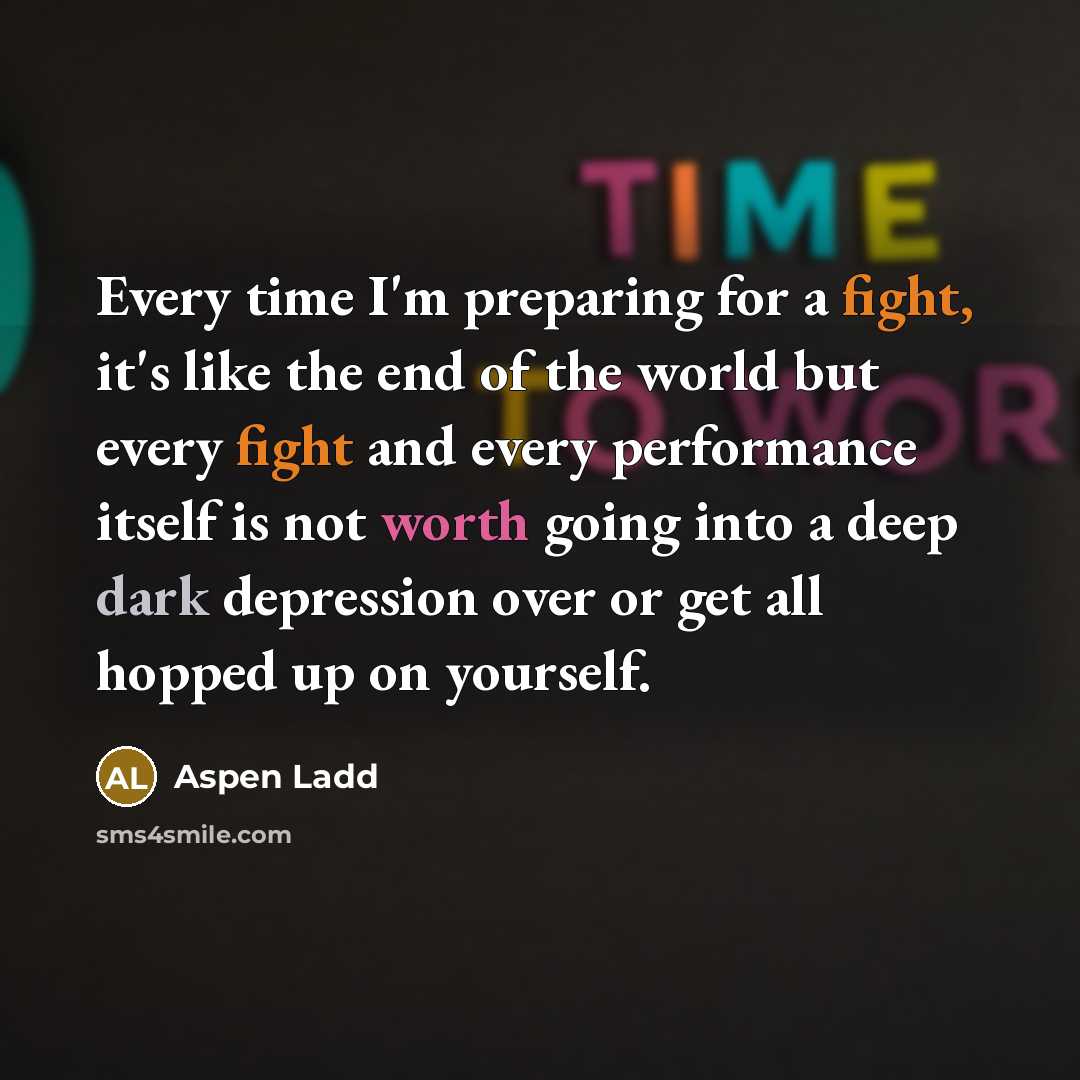 “Every time I'm preparing for a fight, it's like the end of the world but every fight and every performance itself is not worth going into a deep dark depression over or get all hopped up on yourself.” quote by Aspen Ladd