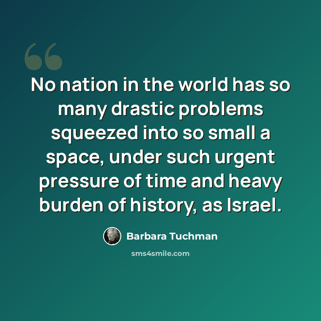 “No nation in the world has so many drastic problems squeezed into so small a space, under such urgent pressure of time and heavy burden of history, as Israel.” quote by Barbara Tuchman
