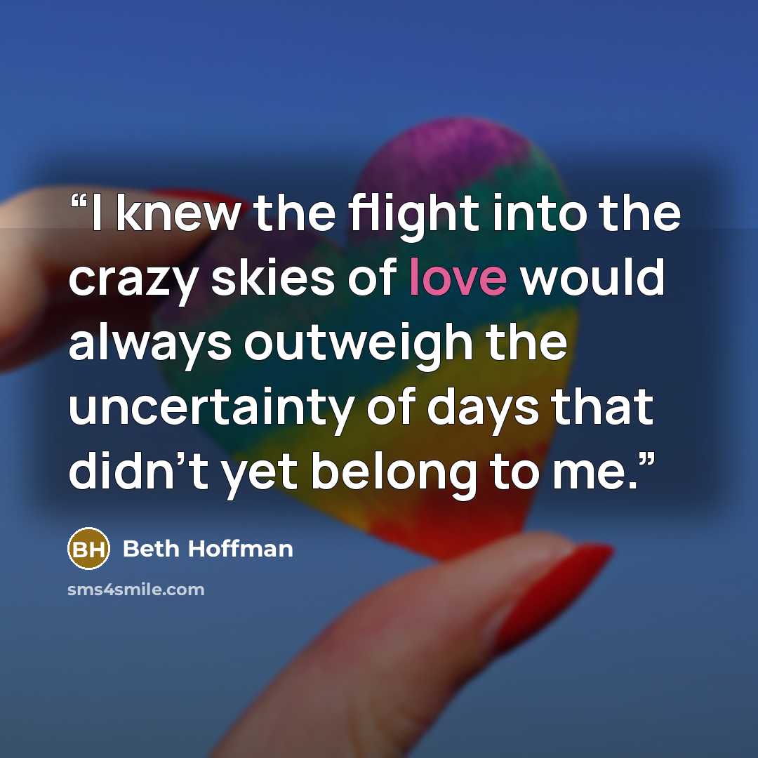 “I knew the flight into the crazy skies of love would always outweigh the uncertainty of days that didn't yet belong to me.” quote by Beth Hoffman
