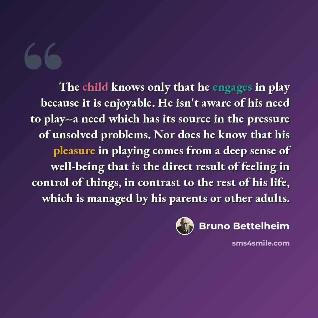 “The child knows only that he engages in play because it is enjoyable. He isn't aware of his need to play--a need which has its source in the pressure of unsolved problems. Nor does he know that his pleasure in playing comes from a deep sense of well-being that is the direct result of feeling in…” quote by Bruno Bettelheim