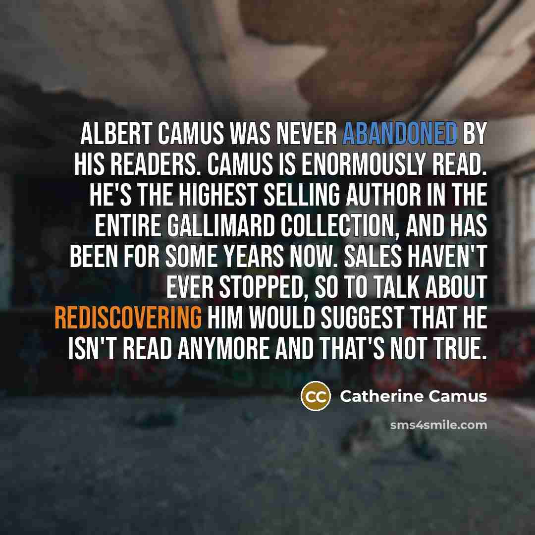 “Albert Camus was never abandoned by his readers. Camus is enormously read. He's the highest selling author in the entire Gallimard collection, and has been for some years now. Sales haven't ever stopped, so to talk about rediscovering him would suggest that he isn't read anymore and that's not true.” quote by Catherine Camus