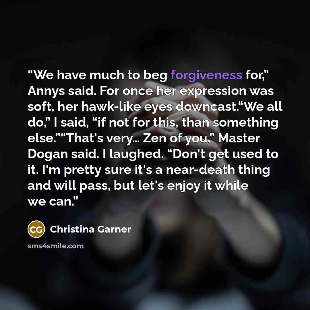 “We have much to beg forgiveness for,” Annys said. For once her expression was soft, her hawk-like eyes downcast.“We all do,” I said, “if not for this, than something else.”“That's very… Zen of you,” Master Dogan said. I laughed. “Don't get used to it. I'm pretty sure it's a near-death thing and…” quote by Christina Garner