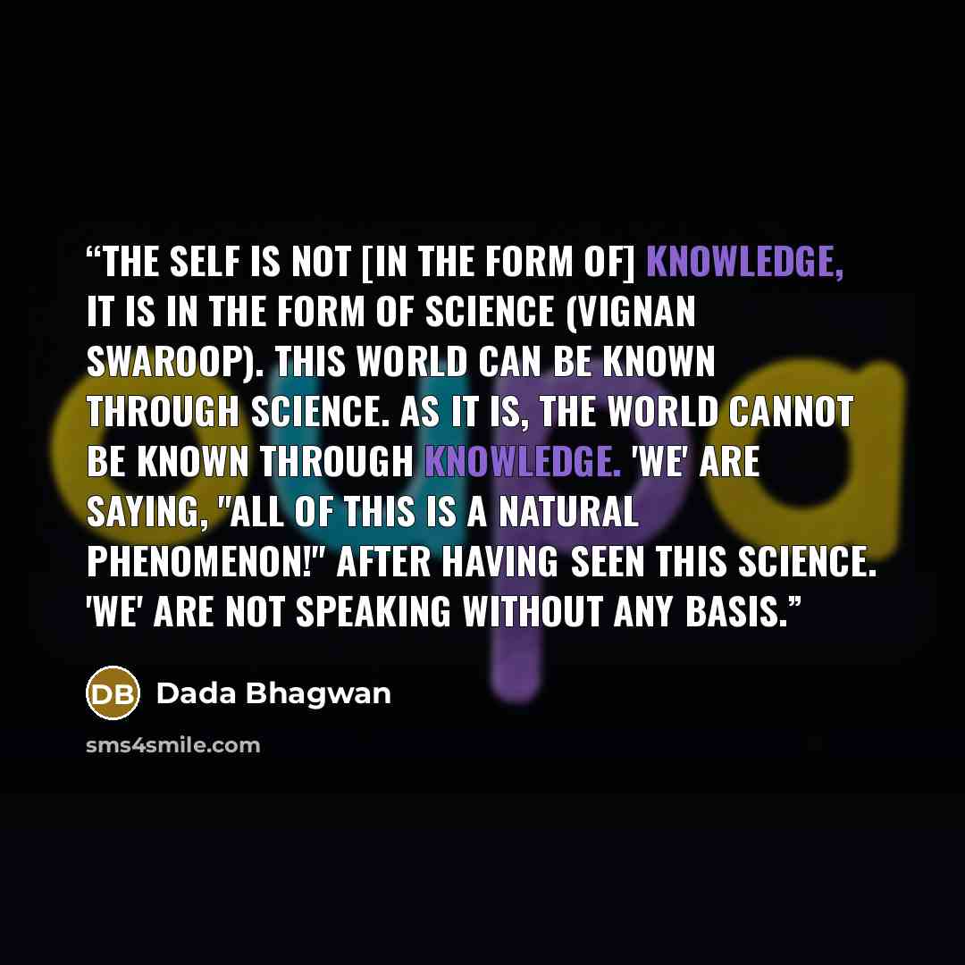 “The Self is not [in the form of] Knowledge, it is in the form of Science (Vignan swaroop). This world can be known through Science. As it is, the world cannot be known through Knowledge. 'We' are saying, "All of this is a natural phenomenon!" after having Seen this Science. 'We' are not speaking…” quote by Dada Bhagwan