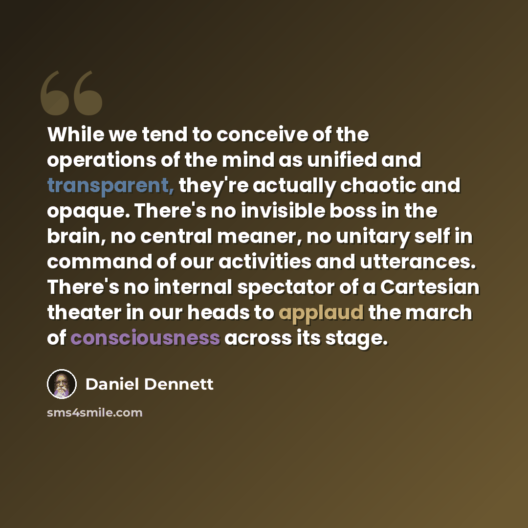 “While we tend to conceive of the operations of the mind as unified and transparent, they're actually chaotic and opaque. There's no invisible boss in the brain, no central meaner, no unitary self in command of our activities and utterances. There's no internal spectator of a Cartesian theater in…” quote by Daniel Dennett