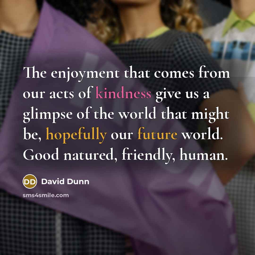 “The enjoyment that comes from our acts of kindness give us a glimpse of the world that might be, hopefully our future world. Good natured, friendly, human.” quote by David Dunn