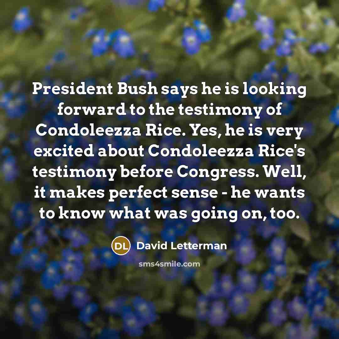 “President Bush says he is looking forward to the testimony of Condoleezza Rice. Yes, he is very excited about Condoleezza Rice's testimony before Congress. Well, it makes perfect sense - he wants to know what was going on, too.” quote by David Letterman