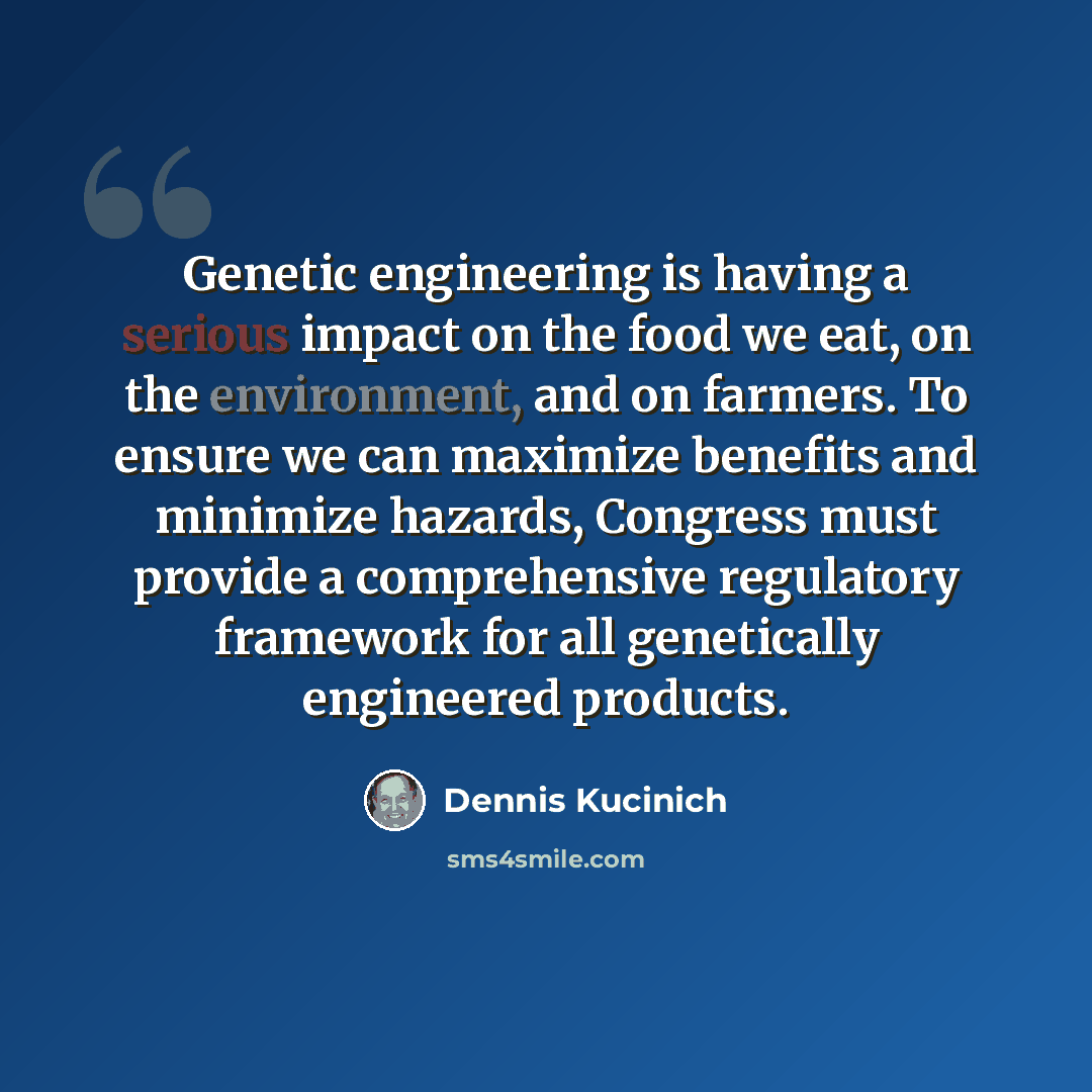 “Genetic engineering is having a serious impact on the food we eat, on the environment, and on farmers. To ensure we can maximize benefits and minimize hazards, Congress must provide a comprehensive regulatory framework for all genetically engineered products.” quote by Dennis Kucinich