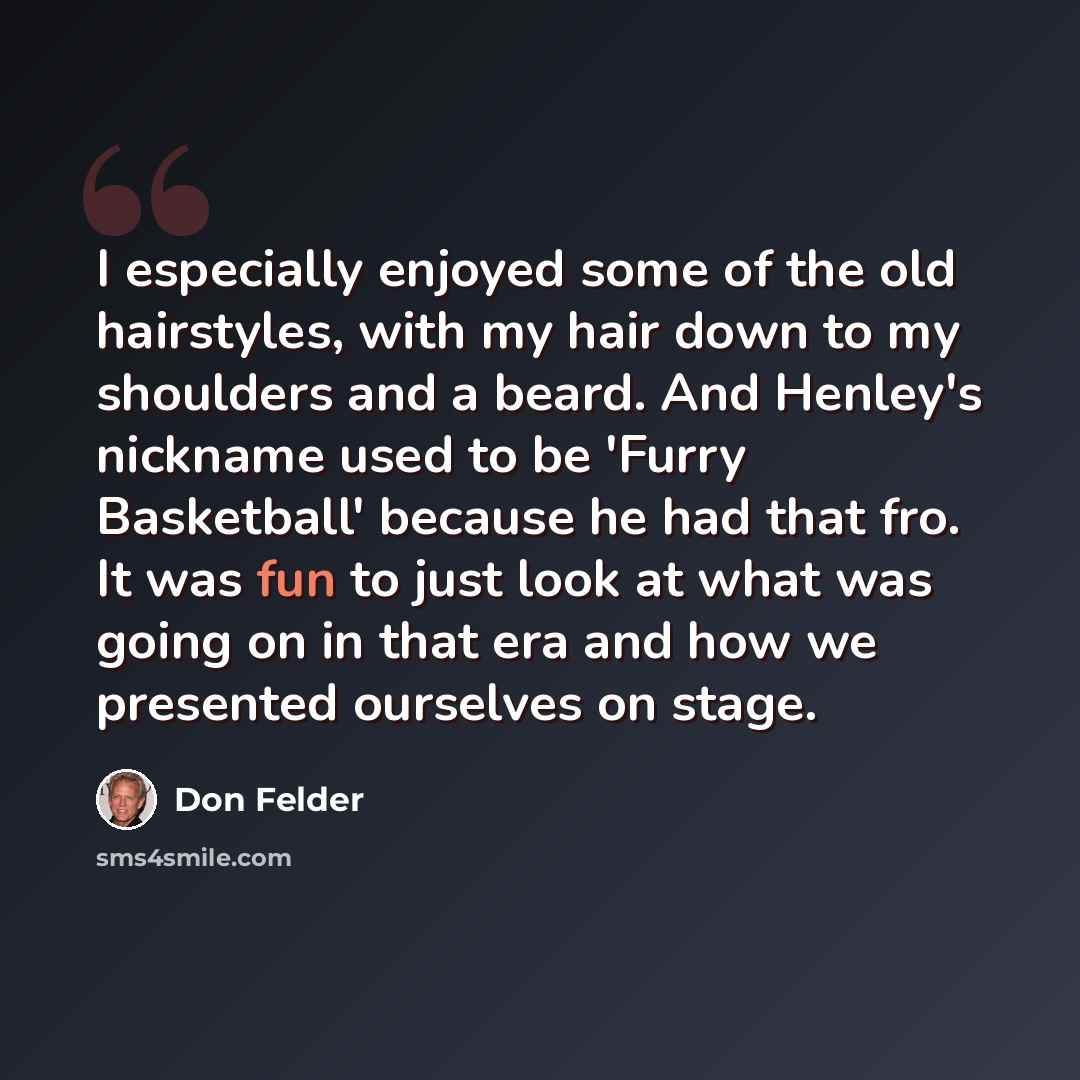 “I especially enjoyed some of the old hairstyles, with my hair down to my shoulders and a beard. And Henley's nickname used to be 'Furry Basketball' because he had that fro. It was fun to just look at what was going on in that era and how we presented ourselves on stage.” quote by Don Felder