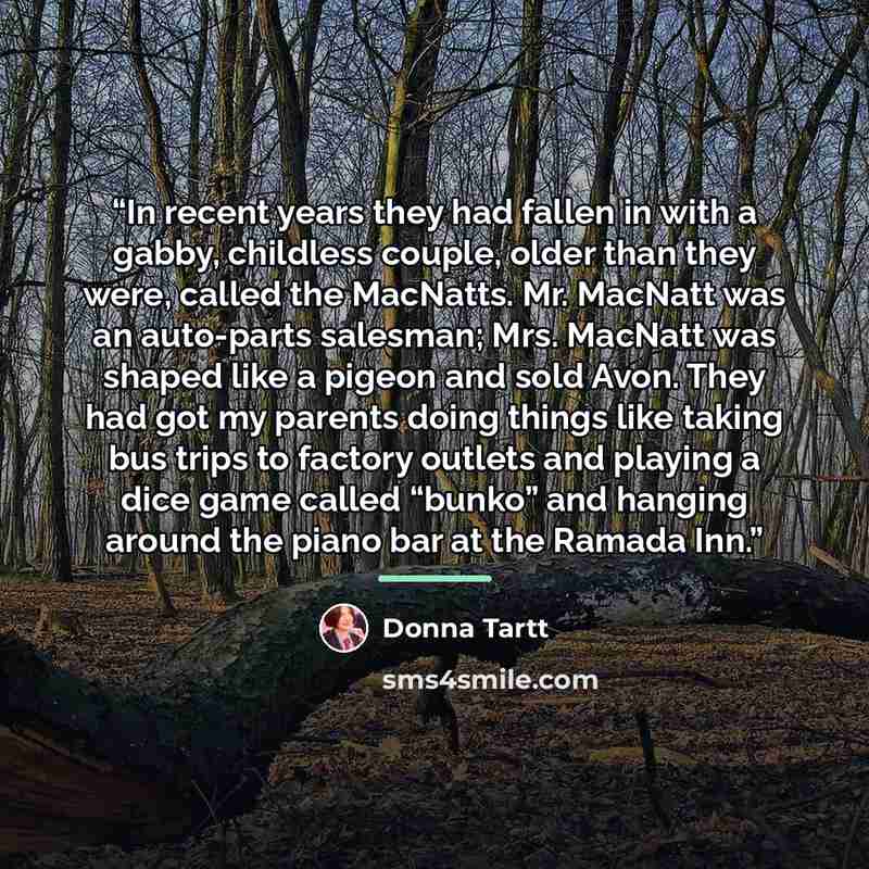 “In recent years they had fallen in with a gabby, childless couple, older than they were, called the MacNatts. Mr. MacNatt was an auto-parts salesman; Mrs. MacNatt was shaped like a pigeon and sold Avon. They had got my parents doing things like taking bus trips to factory outlets and playing a…” quote by Donna Tartt
