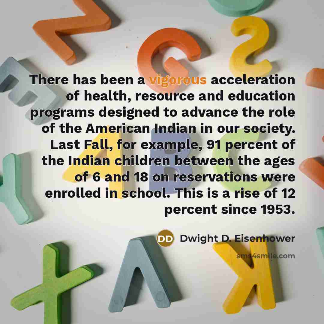“There has been a vigorous acceleration of health, resource and education programs designed to advance the role of the American Indian in our society. Last Fall, for example, 91 percent of the Indian children between the ages of 6 and 18 on reservations were enrolled in school. This is a rise of 12…” quote by Dwight D. Eisenhower