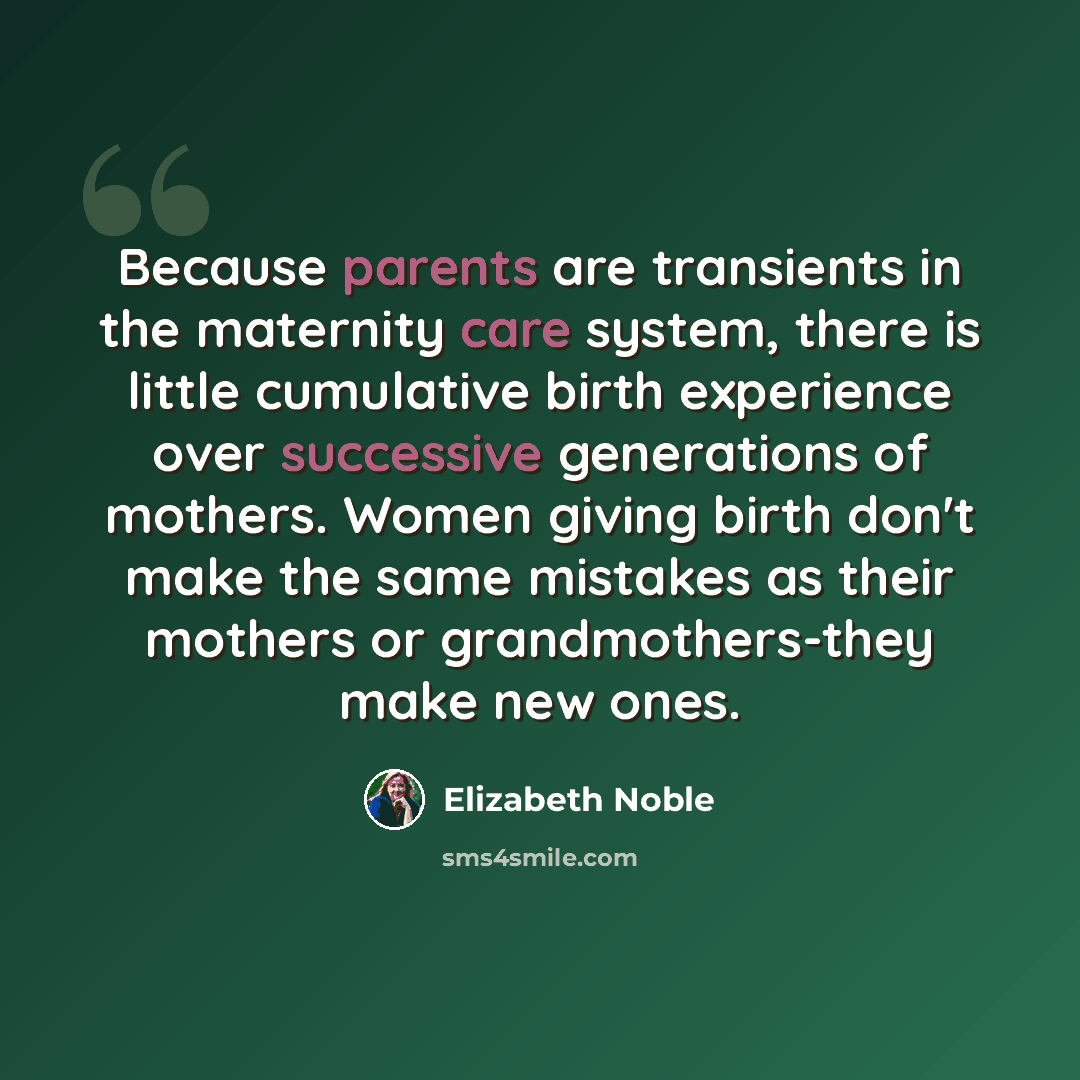 “Because parents are transients in the maternity care system, there is little cumulative birth experience over successive generations of mothers. Women giving birth don't make the same mistakes as their mothers or grandmothers-they make new ones.” quote by Elizabeth Noble