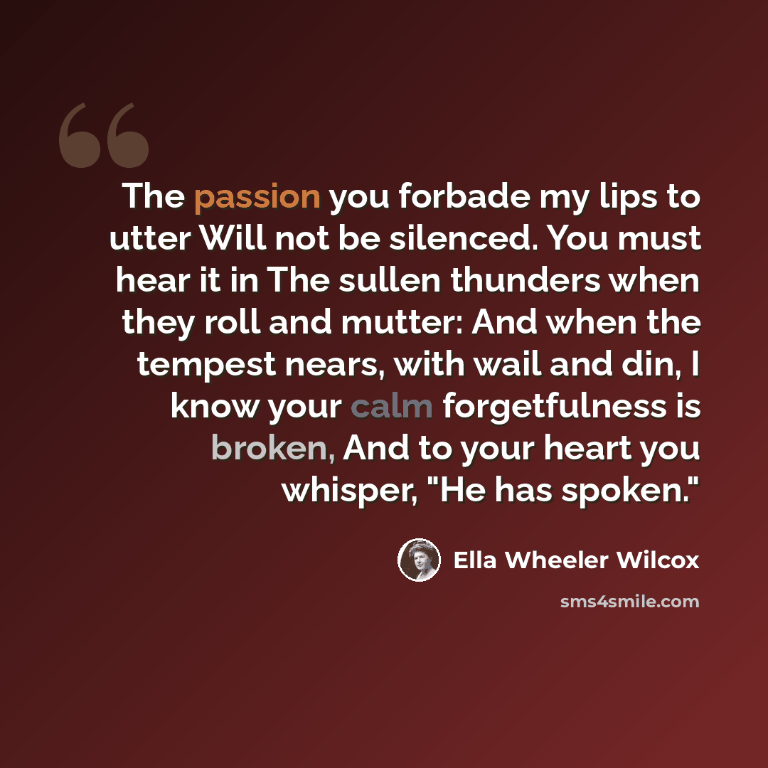 “The passion you forbade my lips to utter Will not be silenced. You must hear it in The sullen thunders when they roll and mutter: And when the tempest nears, with wail and din, I know your calm forgetfulness is broken, And to your heart you whisper, "He has spoken."” quote by Ella Wheeler Wilcox