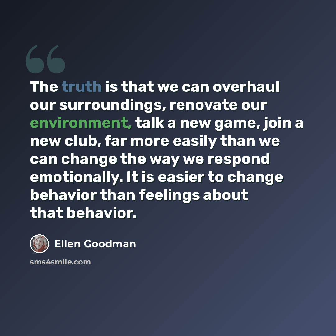“The truth is that we can overhaul our surroundings, renovate our environment, talk a new game, join a new club, far more easily than we can change the way we respond emotionally. It is easier to change behavior than feelings about that behavior.” quote by Ellen Goodman