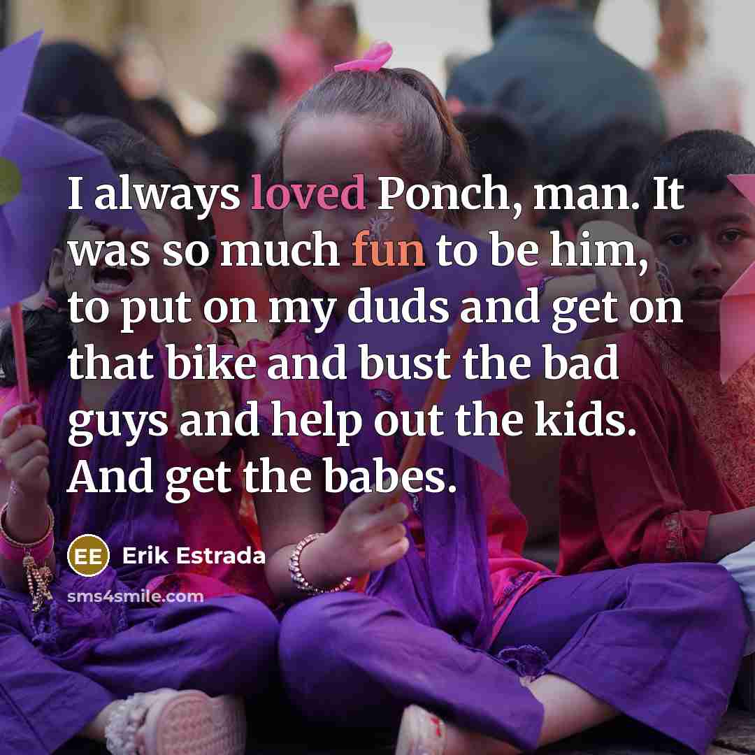 “I always loved Ponch, man. It was so much fun to be him, to put on my duds and get on that bike and bust the bad guys and help out the kids. And get the babes.” quote by Erik Estrada